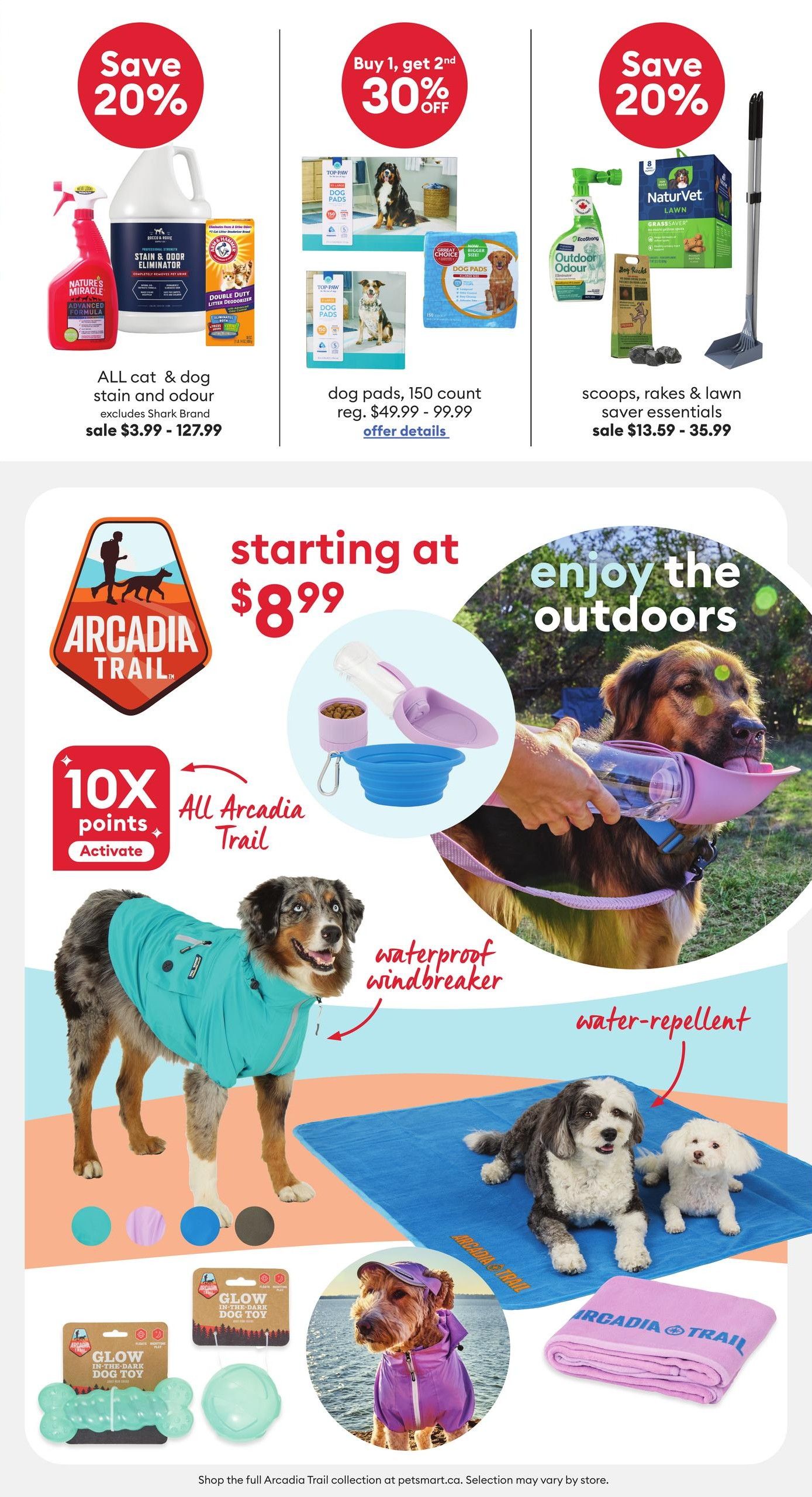 PetSmart flyer page 3 features several pet product deals. Save 20% on ALL cat & dog stain and odour eliminators, excluding Shark Brand, on sale for $3.99 - $127.99. Buy 1, get 2nd 30% off on dog pads, 150 count, regularly $49.99 - $99.99. Save 20% on scoops, rakes & lawn saver essentials, on sale for $13.59 - $35.99. Explore the Arcadia Trail collection starting at $8.99, featuring a waterproof, water-repellent windbreaker for dogs, available in various colours. Also featured are Arcadia Trail Glow In-The-Dark Dog Toys and a dog towel. A portable water bottle with a built-in bowl is shown for enjoying the outdoors. Activate 10X points on all Arcadia Trail products. Shop the full Arcadia Trail collection at petsmart.ca.