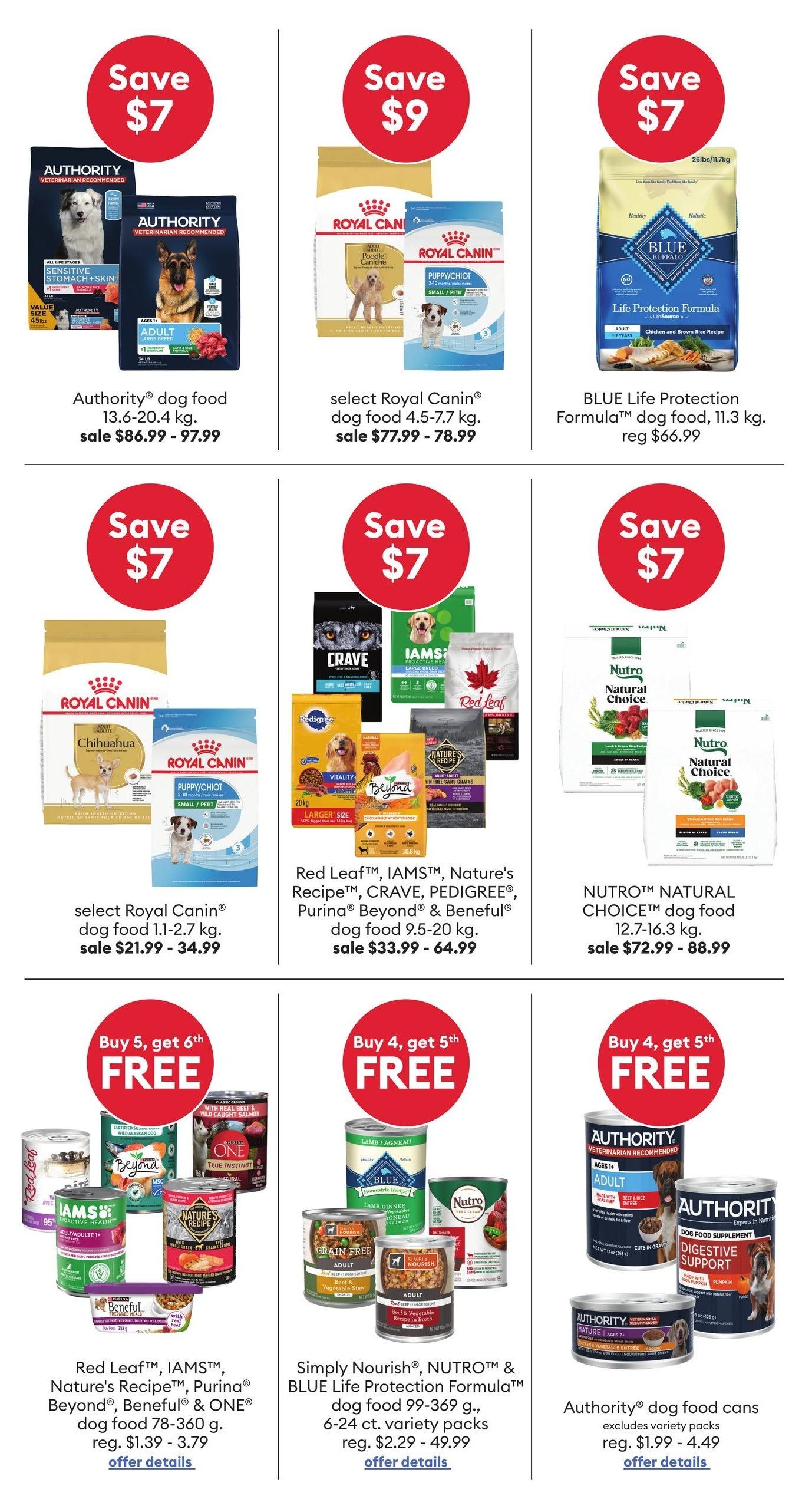 PetSmart flyer specials page 4. Save $7 on Authority dog food 13.6-20.4 kg, sale $86.99 - $97.99. Save $9 on select Royal Canin dog food 4.5-7.7 kg, sale $77.99 - $78.99. Save $7 on BLUE Life Protection Formula dog food 11.3 kg, regular $66.99. Save $7 on select Royal Canin dog food 1.1-2.7 kg, sale $21.99 - $34.99. Save $7 on Red Leaf, IAMS, Nature's Recipe, CRAVE, Purina Beyond & Beneful dog food 9.5-20 kg, sale $33.99 - $64.99. Save $7 on NUTRO Natural Choice dog food 12.7-16.3 kg, sale $72.99 - $88.99. Buy 5, get 6th FREE on Red Leaf, IAMS, Nature's Recipe, Purina Beyond, Beneful & ONE dog food 78-360 g, regular $1.39 - $3.79. Buy 4, get 5th FREE on Simply Nourish, NUTRO & BLUE Life Protection Formula dog food 99-369 g, 6-24 ct. variety packs, regular $2.29 - $49.99. Buy 4, get 5th FREE on Simply Nourish, NUTRO & BLUE Life Protection Formula dog food 99-369 g, 6-24 ct. variety packs, regular $2.29 - $49.99. Buy 4, get 5th FREE on Authority dog food cans, excludes variety packs, regular $1.99 - $4.49.