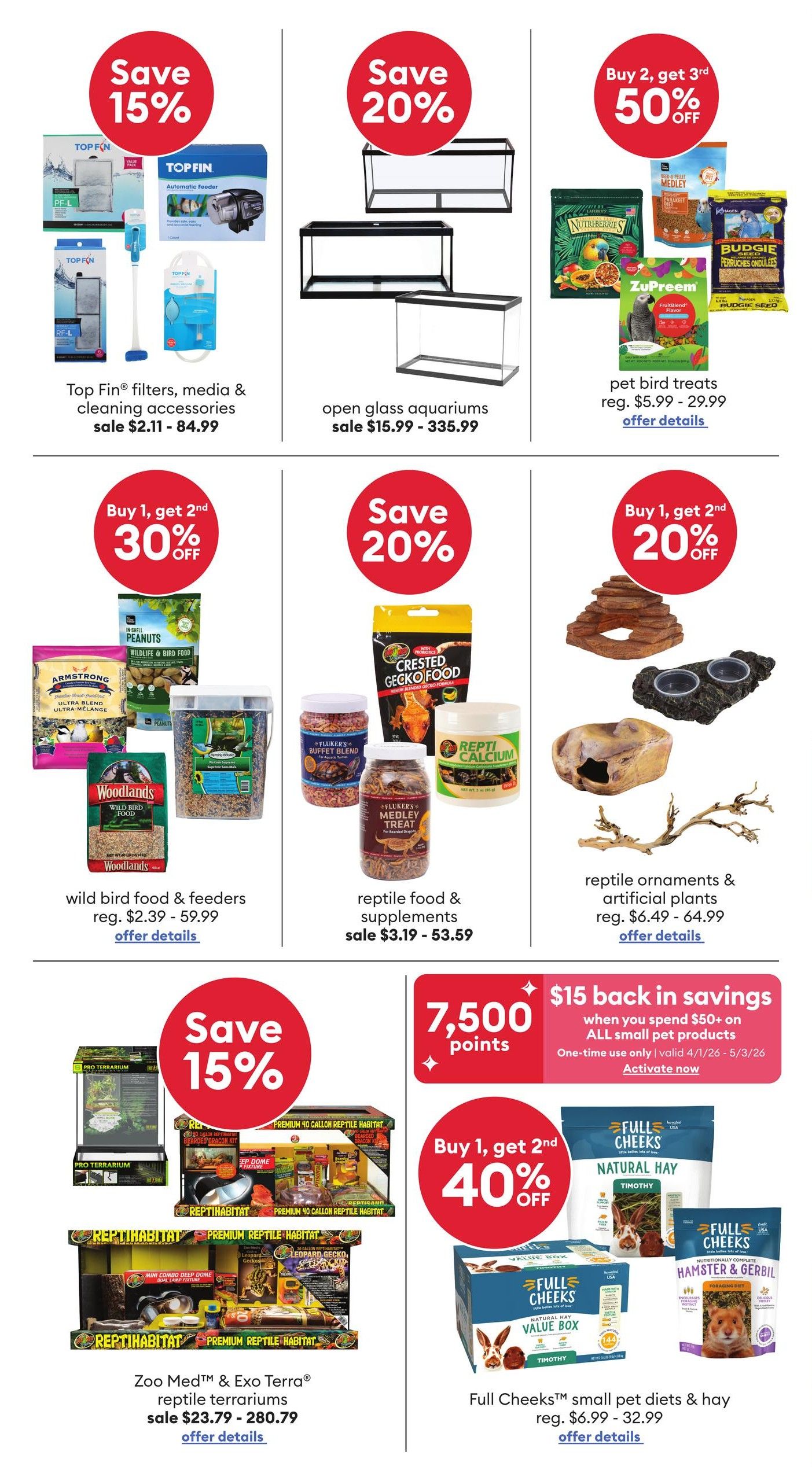 PetSmart flyer specials page 6: Save 15% on Top Fin filters, media & cleaning accessories, sale priced $2.11 - $84.99. Save 20% on open glass aquariums, sale priced $15.99 - $335.99. Buy 2, get 3rd 50% off on pet bird treats, regular $5.99 - $29.99. Buy 1, get 2nd 30% off on wild bird food & feeders, regular $2.39 - $59.99. Save 20% on reptile food & supplements, sale priced $3.19 - $53.59. Buy 1, get 2nd 20% off on reptile ornaments & artificial plants, regular $6.49 - $64.99. Save 15% on Zoo Med & Exo Terra reptile terrariums, sale priced $23.79 - $280.79. Earn 7,500 points when you spend $50+ on all small pet products, one-time use, valid 4/1/26 - 5/3/26. Buy 1, get 2nd 40% off on Full Cheeks small pet diets & hay, regular $6.99 - $32.99.