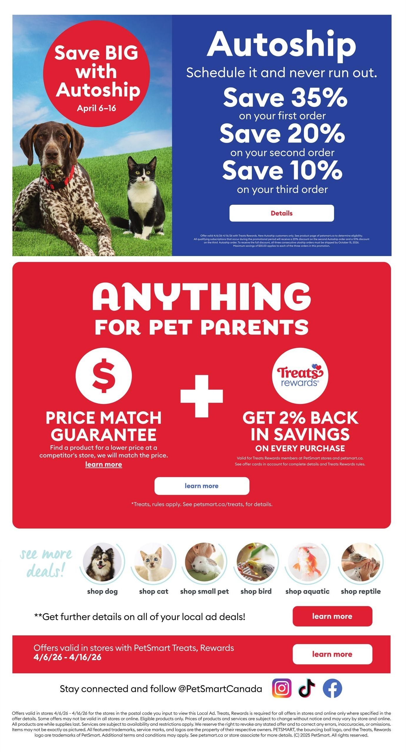 PetSmart flyer page featuring Autoship savings and other pet parent deals. Save BIG with Autoship from April 6-16. Schedule your pet's essentials and never run out with Autoship, offering 35% off your first order, 20% off your second order, and 10% off your third order. Details are available for this offer. The page also highlights 'Anything for Pet Parents' with a Price Match Guarantee, where PetSmart will find a product for a lower price at a competitor's store and match it. Additionally, get 2% back in savings on every purchase with Treats Rewards, valid for Treats Rewards members on purchases at PetSmart stores and petsmart.ca. See offer cards for complete details. Below, find categories for 'see more deals!' including shop dog, shop cat, shop small pet, shop bird, shop aquatic, and shop reptile. Offers are valid in stores with PetSmart Treats, Rewards from 4/6/26 - 4/16/26. Stay connected and follow @PetSmartCanada on Instagram, TikTok, and Facebook. and Facebook. and Facebook.