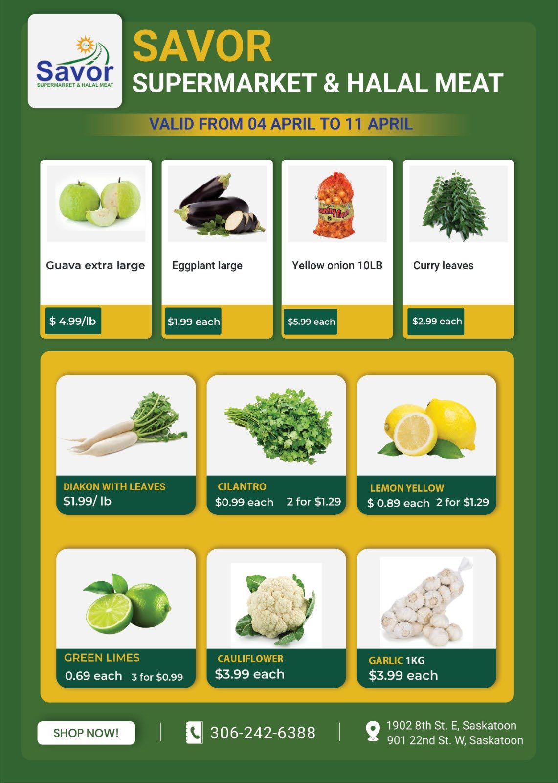 Savor Supermarket & Halal Meat weekly flyer specials valid from April 4 to April 11. Featured items include extra large guava for $4.99/lb, large eggplant for $1.99 each, yellow onion 10LB for $5.99 each, and curry leaves for $2.99 each. Also available are diakon with leaves for $1.99/lb, cilantro for $0.99 each or 2 for $1.29, and yellow lemons for $0.89 each or 2 for $1.29. Additionally, find green limes at $0.69 each or 3 for $0.99, cauliflower for $3.99 each, and 1KG garlic for $3.99 each. The flyer also shows a 'Shop Now!' button, phone number 306-242-6388, and store addresses at 1902 8th St. E, Saskatoon and 901 22nd St. W, Saskatoon.