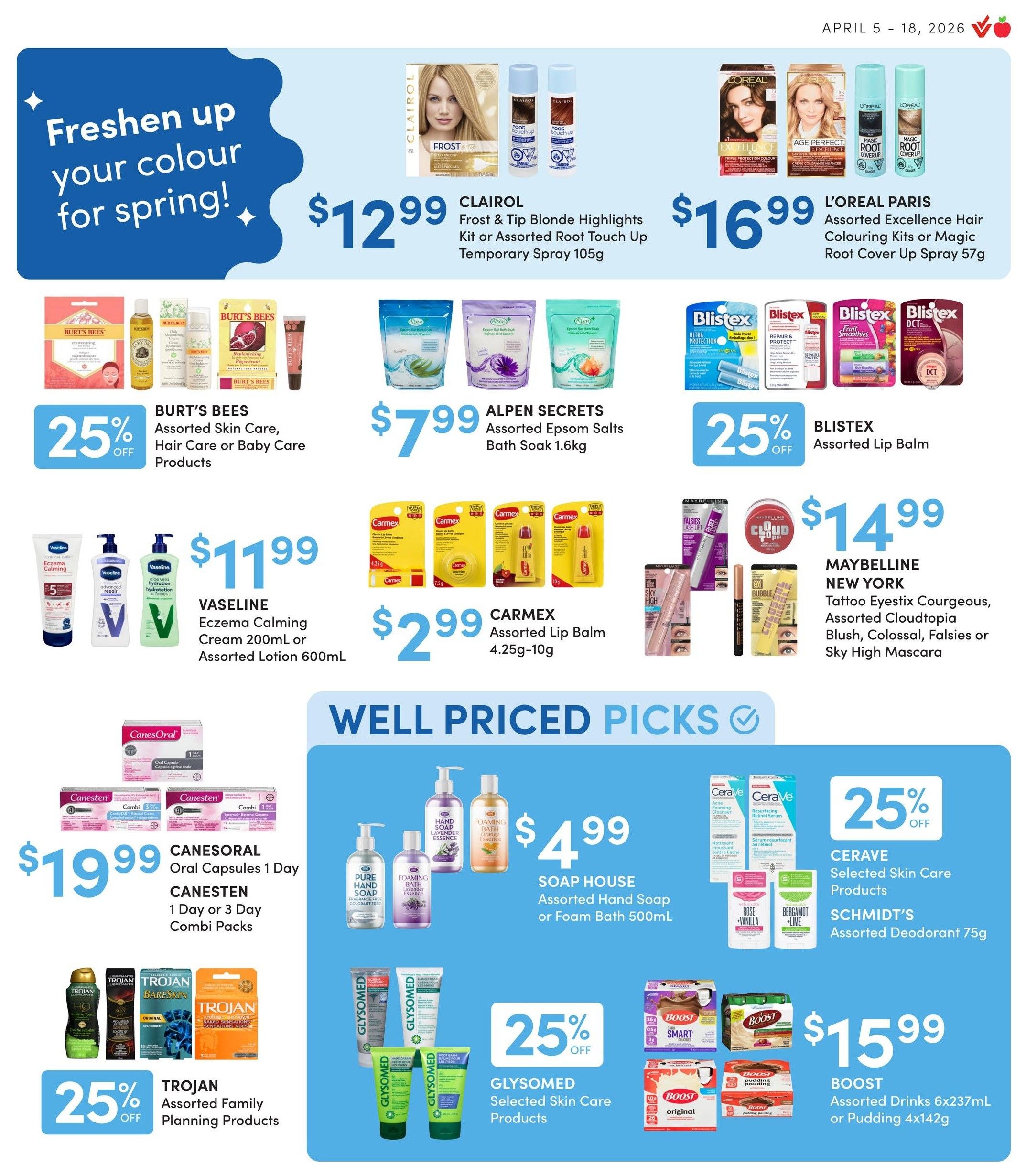 Value Drug Mart flyer, Page 7. Freshen up your colour for spring! Clairol Frost & Tip Blonde Highlights Kit or Assorted Root Touch Up Temporary Spray 105g for $12.99. L'Oreal Paris Assorted Excellence Hair Colouring Kits or Magic Root Cover Up Spray 57g for $16.99. Burt's Bees Assorted Skin Care, Hair Care or Baby Care Products 25% off. Alpen Secrets Assorted Epsom Salts Bath Soak 1.6kg for $7.99. Blistex Assorted Lip Balm 25% off. Vaseline Eczema Calming Cream 200mL or Assorted Lotion 600mL for $11.99. Carmex Assorted Lip Balm 4.25g-10g for $2.99. Maybelline New York Tattoo Eyestix Courageous, Assorted Cloudtopia Blush, Colossal, Falsies or Sky High Mascara for $14.99. Well Priced Picks section includes Canesoral Oral Capsules 1 Day and Canesten 1 Day or 3 Day Combi Packs for $19.99. Trojan Assorted Family Planning Products 25% off. Soap House Assorted Hand Soap or Foam Bath 500mL for $4.99. Glysomed Selected Skin Care Products 25% off. Cerave Selected Skin Care Products and Schmidt's Assorted Deodorant 75g. Boost Assorted Drinks 6x237mL or Pudding 4x142g for $15.99.