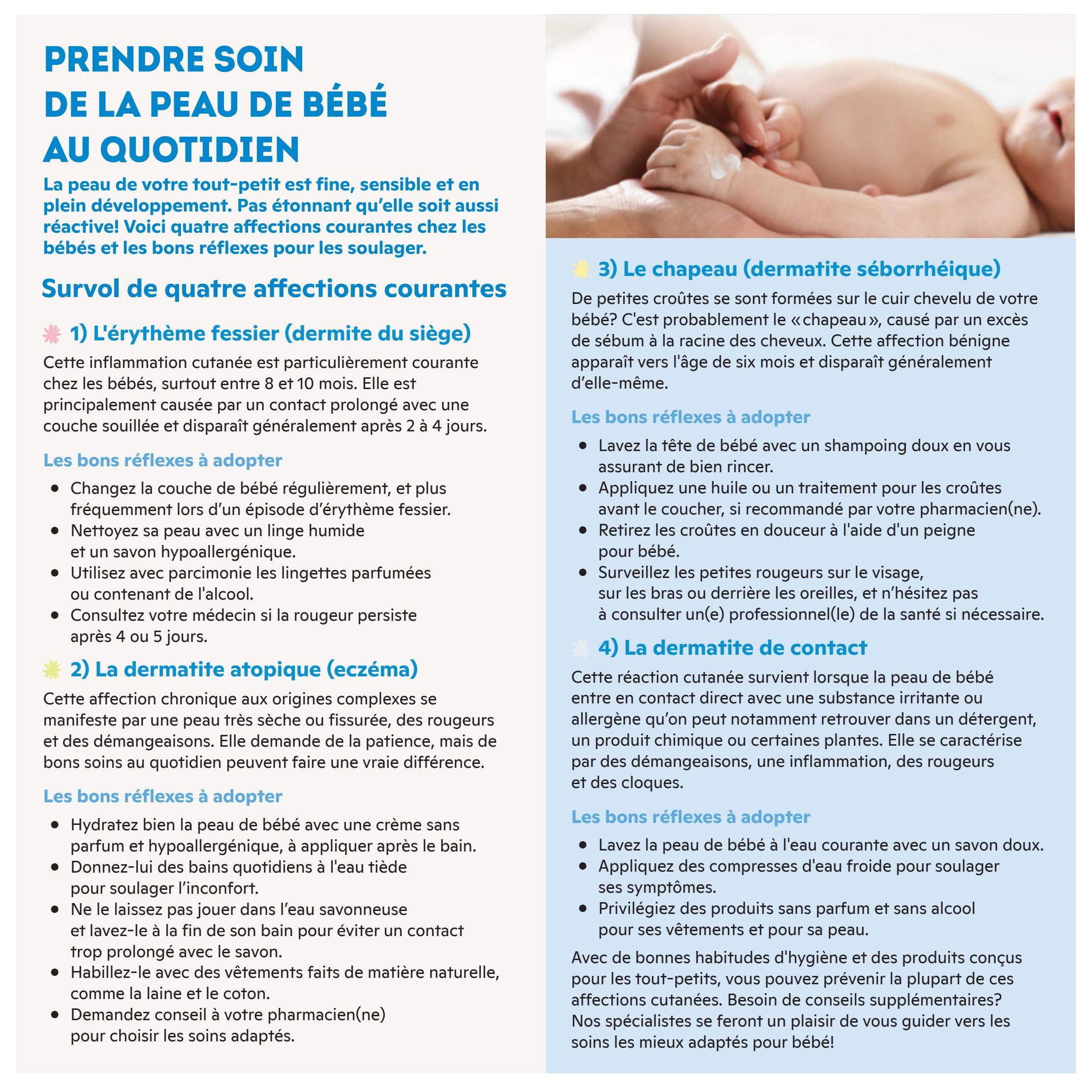 Brunet Baby Guide Page 3: Taking care of baby's skin daily. This page provides information on four common skin conditions in babies: 1) Diaper rash (dermatitis of the seat), characterized by redness and inflammation, especially between 8 and 10 months, often caused by prolonged contact with a soiled diaper. Recommended actions include changing diapers regularly, cleaning with a damp cloth and hypoallergenic soap, using scented wipes sparingly, and consulting a doctor if redness persists. 2) Atopic dermatitis (eczema), a chronic condition causing very dry, fissured skin and itching, requiring patience and good daily care. Recommended actions include moisturizing with a cream, giving lukewarm baths, avoiding prolonged soap contact, dressing in natural fibres like cotton and wool, and seeking advice from a pharmacist. 3) Cradle cap (seborrheic dermatitis), small crusts on the scalp caused by excess sebum, appearing around six months. Recommended actions include washing the baby's head with mild shampoo, applying oil or treatment for crusts as recommended by a pharmacist, gently removing crusts with a comb, and consulting a professional for any persistent redness on the face or behind the ears. 4) Contact dermatitis, a skin reaction from irritants like detergents or plants, causing redness, inflammation, and itching. Recommended actions include washing the baby's skin with mild soap, using cold compresses to soothe symptoms, and choosing fragrance-free and alcohol-free products for clothing and skin. The guide emphasizes that good hygiene habits and suitable products can prevent most of these conditions, and specialists are available for further advice.