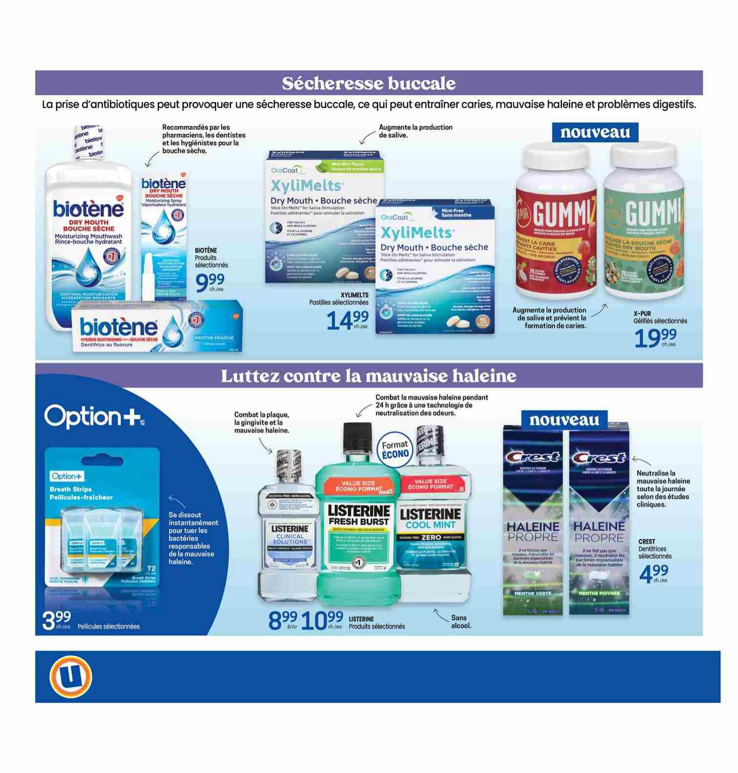 Uniprix Weekly Flyer Specials, Page 12. Featuring products for dry mouth and bad breath. Biotene Dry Mouth Moisturizing Mouthwash and Soothing Moisturizing Spray are on sale for $9.99. XyliMelts Dry Mouth Stick-On Melts are $14.99. X-PUR Gummy vitamins for dry mouth are $19.99. Option+ Breath Strips are $3.99. Listerine Fresh Burst and Cool Mint mouthwash are $8.99. Crest Dentifrices for fresh breath are $4.99.