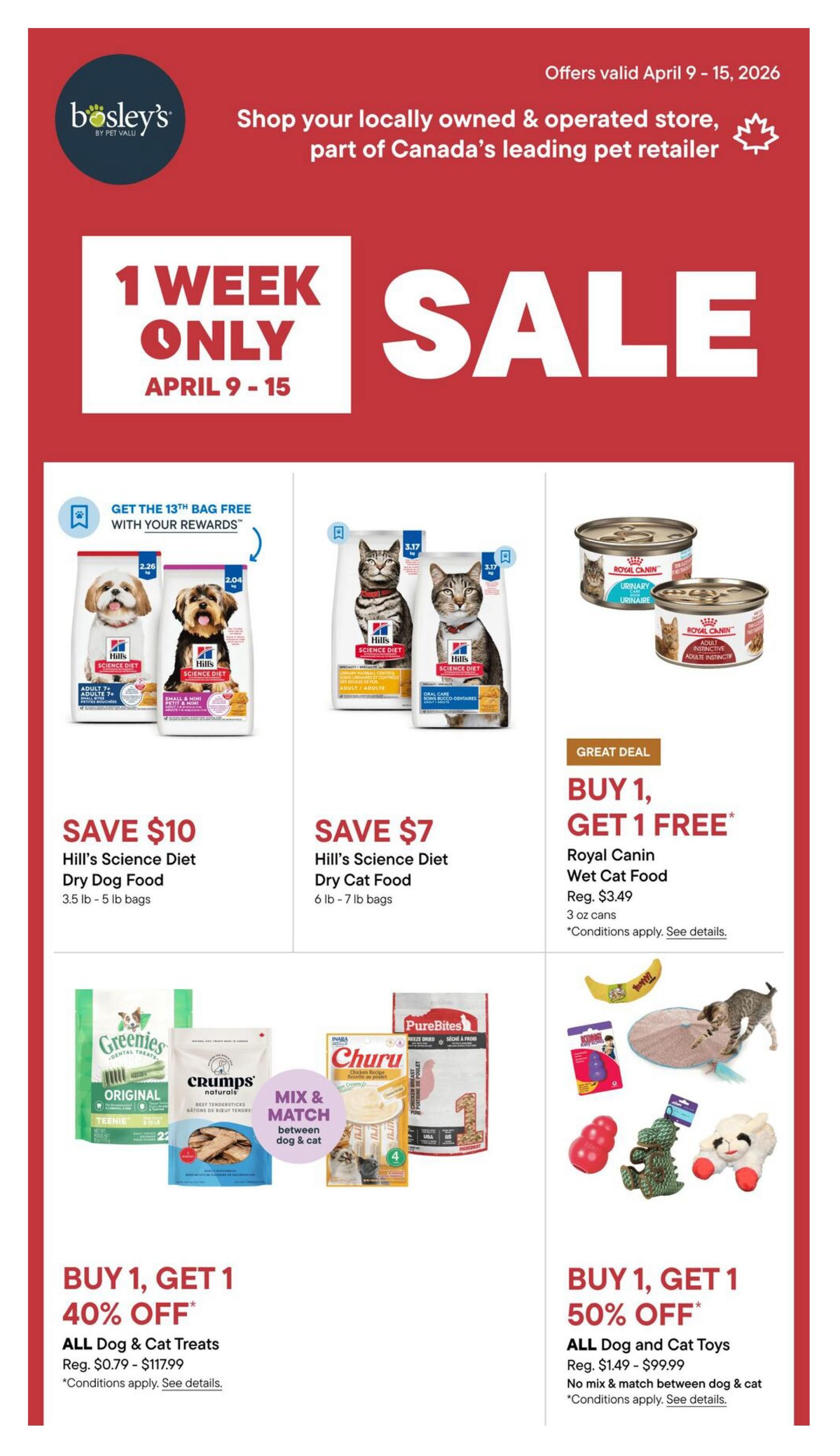 Bosley’s 1 Week Only Sale flyer, valid April 9-15, 2026. Features Hill's Science Diet Dry Dog Food, save $10 on 3.5 lb - 5 lb bags, with a get the 13th bag free with your rewards offer. Also features Hill's Science Diet Dry Cat Food, save $7 on 6 lb - 7 lb bags. Great deal on Royal Canin Wet Cat Food, buy 1 get 1 free, regular price $3.49 for 3 oz cans. Mix & Match between dog & cat treats with buy 1 get 1 40% off offer on all dog & cat treats, regular price $0.79 - $117.99. Also features buy 1 get 1 50% off on all dog and cat toys, regular price $1.49 - $99.99, no mix & match between dog & cat.