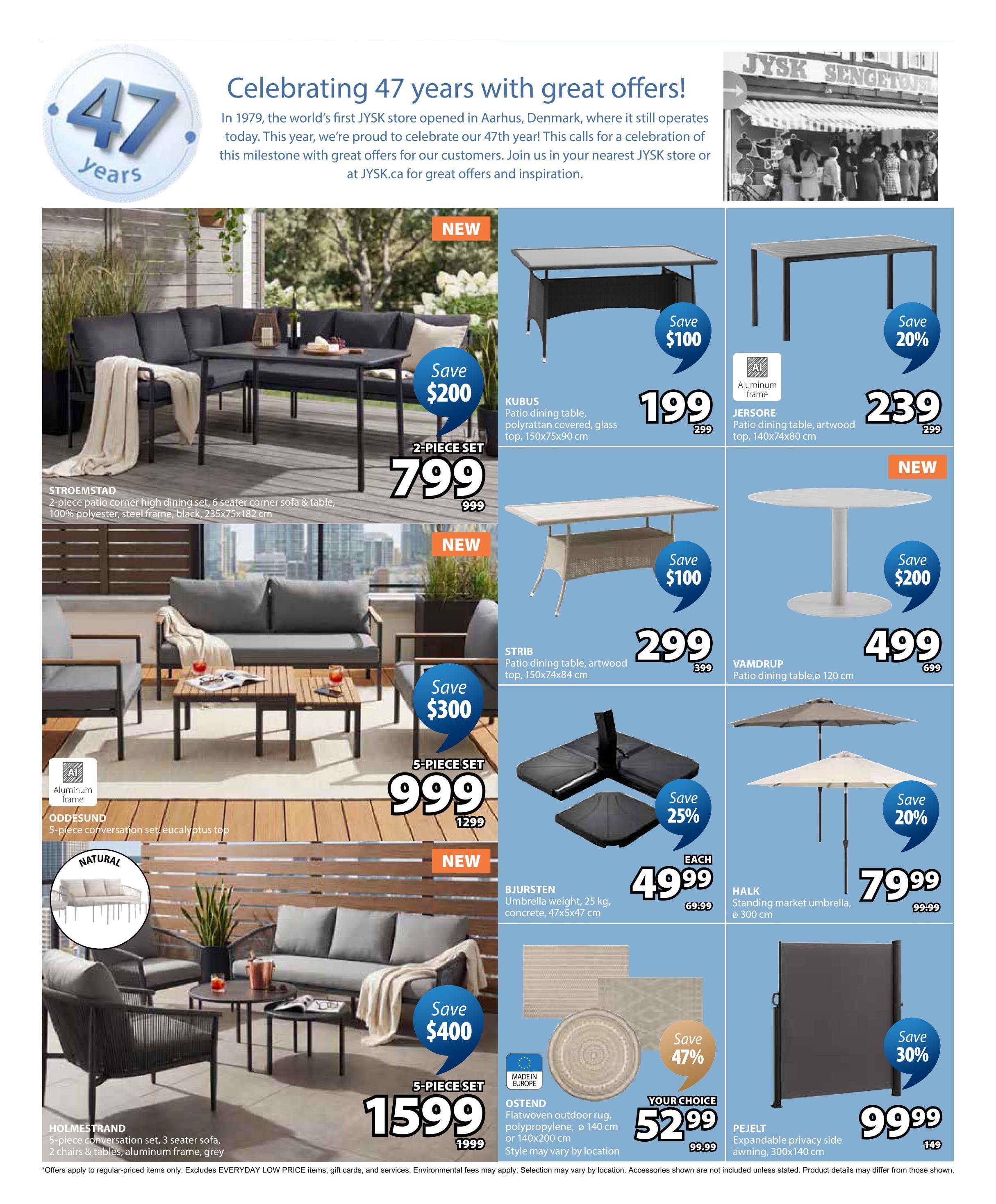 Jysk Flyer Specials Page 4. Celebrating 47 years with great offers! Featured items include the STROEMSTAD 2-piece patio corner high dining set, 6 seater sofa & table, 100% polyester, steel frame, black, 235x75x182 cm, on sale for $799 (save $200). The KUBUS patio dining table with polyrattan covered glass top, 150x75x90 cm, is $199 (save $100). The JERSORE patio dining table with artwood top, 140x74x80 cm, is $239 (save 20%). The STRIB patio dining table with artwood top, 150x74x84 cm, is $299 (save $100). The VAMDRUP patio dining table, ø 120 cm, is $499 (save $200). The ODDESUND 5-piece conversation set with eucalyptus top is $999 (save $300). The HOLMESTRAND 5-piece conversation set, 3 seater sofa, 2 chairs & tables, aluminum frame, grey, is $1599 (save $400). Also available are the BJURSTEN umbrella weight, 25 kg, concrete, 47x5x47 cm, for $49.99 (save 25%), the HALK standing market umbrella, ø 300 cm, for $79.99 (save 20%), OSTEND flatwoven outdoor rugs, polypropylene, ø 140 cm or 140x200 cm, for $52.99 (save 47%), and the PEJELT expandable privacy side awning, 300x140 cm, for $99.99 (save 30%). Offers apply to regular-priced items only. Excludes EVERYDAY LOW PRICE items, gift cards, and services. Environmental fees may apply. Selection may vary by location. Accessories shown are not included unless stated. Product details may differ from those shown.