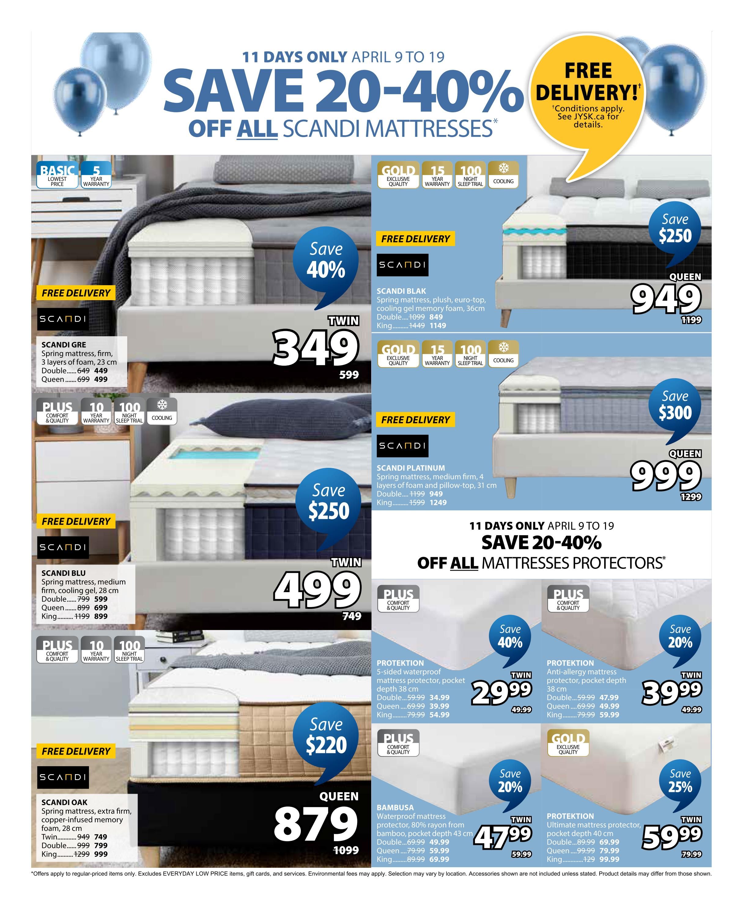 Jysk flyer page 16 featuring a sale on Scandimattresses and mattress protectors from April 9 to April 19. Save 20-40% off all Scandimattresses. Featured mattresses include: SCANDI BLAK spring mattress, plush, euro-top, cooling gel memory foam, 36cm thick, available in Double for $849 (save $250), and King for $1149 (save $250). SCANDI PLATINUM spring mattress, medium firm, 4 layers of foam and pillow-top, 31 cm thick, available in Double for $949 (save $300) and King for $1249 (save $300). SCANDI GRE spring mattress, firm, 3 layers of foam, 23 cm thick, available in Double for $449 (save $150) and Queen for $499 (save $200). SCANDI BLU spring mattress, medium firm, cooling gel, 28 cm thick, available in Double for $599 (save $200), Queen for $699 (save $200), and King for $899 (save $300). SCANDI OAK spring mattress, extra firm, copper-infused memory foam, 28 cm thick, available in Twin for $749 (save $100), Double for $799 (save $200), and King for $999 (save $300). Also on sale are mattress protectors: PROTEKTION 5-sided waterproof mattress protector, pocket depth 38 cm, available in Twin for $29.99 (save 40%), Queen for $39.99 (save 40%), and King for $54.99 (save 40%). BAMBUSA waterproof mattress protector, 80% rayon from bamboo, pocket depth 43 cm, available in Twin for $47.99 (save 20%), Queen for $49.99 (save 20%), and King for $69.99 (save 20%). PROTEKTION Anti-allergy mattress protector, pocket depth 38 cm, available in Twin for $39.99 (save 20%), Queen for $49.99 (save 20%), and King for $59.99 (save 20%). PROTEKTION Ultimate mattress protector, pocket depth 40 cm, available in Twin for $59.99 (save 25%), Queen for $79.99 (save 25%), and King for $99.99 (save 25%). Free delivery is available on select items. Offers apply to regular-priced items only. Excludes EVERYDAY LOW PRICE items, gift cards, and services. Environmental fees may apply.
