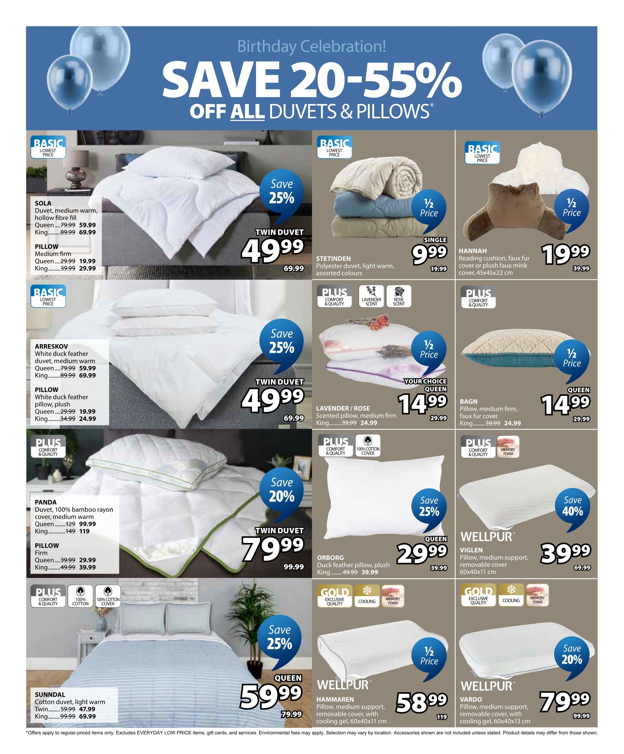 Jysk Flyer Specials Page 20: Save 20-55% off all duvets and pillows. Featured items include SOLA duvet in Queen for $59.99 (save 25%) and King for $69.99. SOLA medium firm pillows are $19.99 for Queen and $29.99 for King. STETINDEN polyester duvet is $9.99 (half price). HANNAH reading cushion with faux fur cover is $19.99 (half price). ARRESKOV white duck feather duvet is $59.99 for Queen and $69.99 for King. ARRESKOV white duck feather pillows are $19.99 for Queen and $24.99 for King. LAVENDER/ROSE scented medium firm pillow is $14.99 for Queen and $24.99 for King. BAGN pillow with medium firm, faux fur cover is $14.99 for Queen and $24.99 for King. PANDA duvet with 100% bamboo rayon cover is $99.99 for Queen and $119 for King. Firm pillows are $29.99 for Queen and $39.99 for King. ORBORG duck feather pillow, plush is $29.99 (save 25%). WELLPUR VIGLEN pillow, medium support, removable cover is $39.99 (save 40%). SUNNDAL cotton duvet, light warm is $47.99 for Twin and $69.99 for King. WELLPUR HAMMAREN pillow, medium support, removable cover with cooling gel is $58.99. WELLPUR VARDO pillow, medium support, removable cover with cooling gel is $79.99 (save 20%). Offers apply to regular-priced items only. Excludes EVERYDAY LOW PRICE items, gift cards, and services. Environmental fees may apply. Selection may vary by location. Accessories shown are not included unless stated. Product details may differ from those shown.