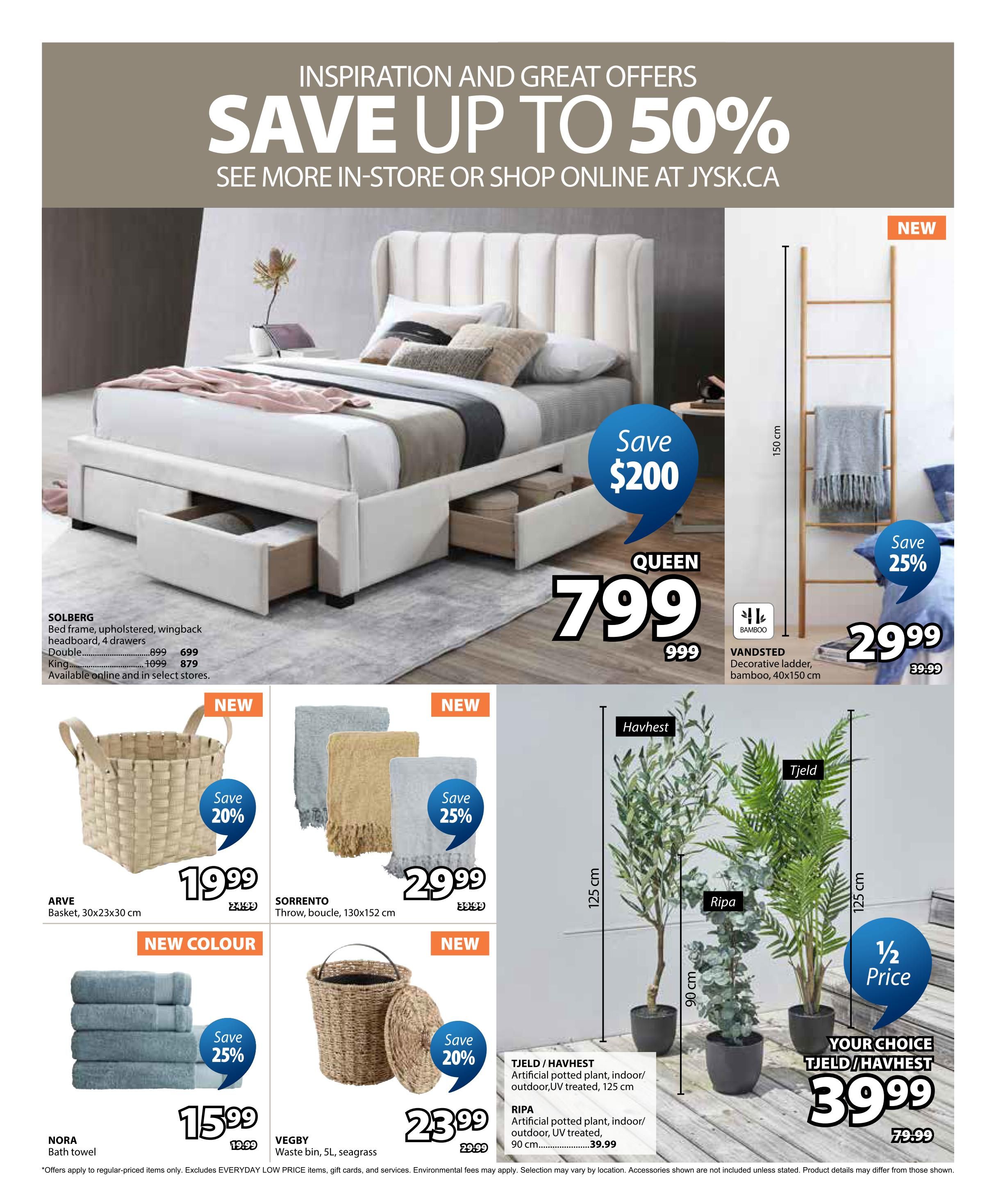 Jysk flyer page 25 featuring inspiration and great offers with savings up to 50%. The SOLBERG Queen bed frame, upholstered with a wingback headboard and 4 drawers, is on sale for $799, down from $999, with a $200 saving. Available in Double for $699 (was $899) and King for $879 (was $1099). The VANDSTED decorative ladder made of bamboo, measuring 40x150 cm, is $29.99 (was $39.99), with a 25% saving. The ARVE basket (30x23x30 cm) is $19.99, with a 20% saving. New colour NORA bath towels are on sale for $15.99 (was $19.99), with a 25% saving. The VEGBY waste bin (5L, seagrass) is $23.99 (was $29.99), with a 20% saving. The SORRENTO throw, bouclé, measuring 130x152 cm, is $29.99 (was $39.99), with a 25% saving. Featured are artificial potted plants: TJELD/HAVHEST (indoor/outdoor, UV treated, 125 cm) and RIPA (indoor/outdoor, UV treated, 90 cm). Choose any TJELD/HAVHEST plant for $39.99, which is 1/2 price from $79.99. Offers apply to regular-priced items only and exclude EVERYDAY LOW PRICE items, gift cards, and services. Environmental fees may apply. Selection may vary by location. Accessories shown are not included unless stated. Product details may differ from those shown.
