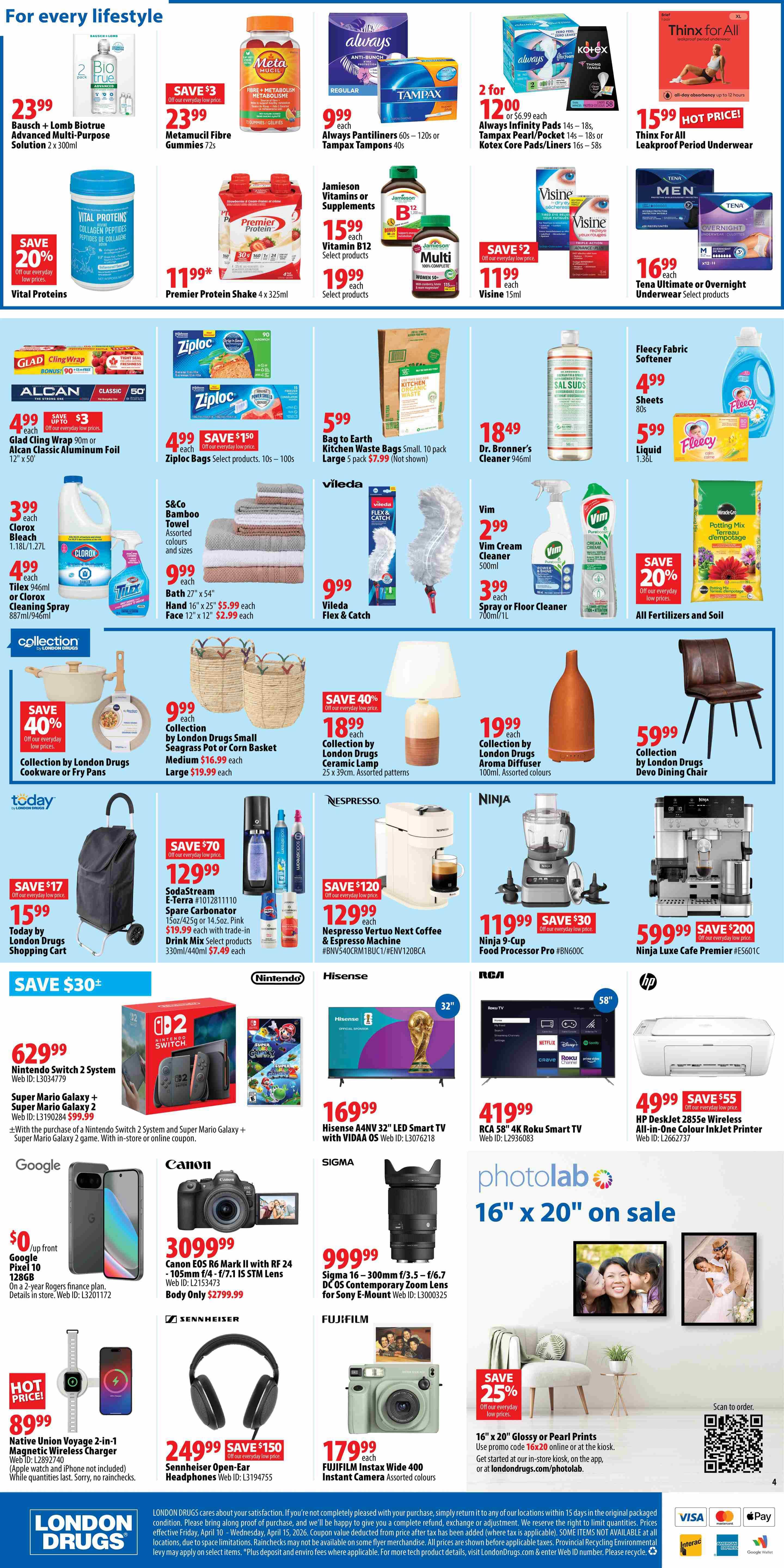 London Drugs weekly flyer specials page 4 features a wide variety of products for every lifestyle. Save on Bausch + Lomb Biotrue Advanced Multi-Purpose Solution for $23.99, Metamucil Fibre Gummies for $23.99, and Vital Proteins Collagen Peptides for $20 off. Always Pantiliners or Tampax Tampons are 2 for $12.00, and Always Infinity Pads are 2 for $12.00. Jamieson Vitamins or Supplements are $15.99 each, with Vitamin B12 select products at $15.99 and Visine 15ml for $11.99 with a save $2 offer. Tena Ultimate or Overnight Underwear is $16.99. Glad Cling Wrap is $4.99 with a save $3 offer, and Alcan Classic Aluminum Foil is $4.99. Ziploc Bags are $4.99 with a save $150 offer. Bag to Earth Kitchen Waste Bags (10 pack) are $5.99. Dr. Bronner's Cleaner 946ml is $18.49. Vileda Flex & Catch is $9.99. VIM Cream Cleaner is $2.99, and VIM Spray or Floor Cleaner is $3.99. All Fertilizers and Soil are 20% off. Collection by London Drugs Small Seagrass Pot or Corn Basket is $9.99 (medium) and $19.99 (large). Collection by London Drugs Cookware or Fry Pans are 40% off. Collection by London Drugs Ceramic Lamp is $18.99, Aroma Diffuser is $19.99, and Devo Dining Chair is $59.99. Today by London Drugs Shopping Cart is $15.99 with a save $17 offer. SodaStream E-Terra is $129.99 with a save $70 offer, including trade-in for select products. Nespresso Vertuo Next Coffee & Espresso Machine is $129.99 with a save $120 offer. Ninja 9-Cup Food Processor is $119.99 with a save $30 offer. Ninja Luxe Cafe Premier is $59.99 with a save $200 offer. Nintendo Switch 2 System is $629.99. Super Mario Galaxy 2 and Super Mario Galaxy + Super Mario Galaxy 2 game bundles are also available. Hisense A4NV 32' LED Smart TV is $169.99. RCA 58' 4K Roku Smart TV is $419.99. HP DeskJet 2855e Wireless All-in-One Colour Inkjet Printer is $49.99 with a save $55 offer. Google Pixel 10 128GB is $0 up front with a 2-year Rogers finance plan. Native Union Voyage 2-in-1 Magnetic Wireless Charger is $89.99 (Hot Price). Canon EOS R6 Mark II with RF 24-105mm f/4-7.1 IS STM Lens is $3099.99. Sigma 16-300mm f/3.5-6.7 DC OS Contemporary Zoom Lens for Sony E-Mount is $999.99. Sennheiser Open-Ear Headphones are $249.99 with a save $150 offer. Fujifilm Instax Wide 400 Instant Camera is $179.99. Photolab offers 16' x 20' Glossy or Pearl Prints for $16.99 with promo code 16X20 online or at the kiosk, with 25% off.