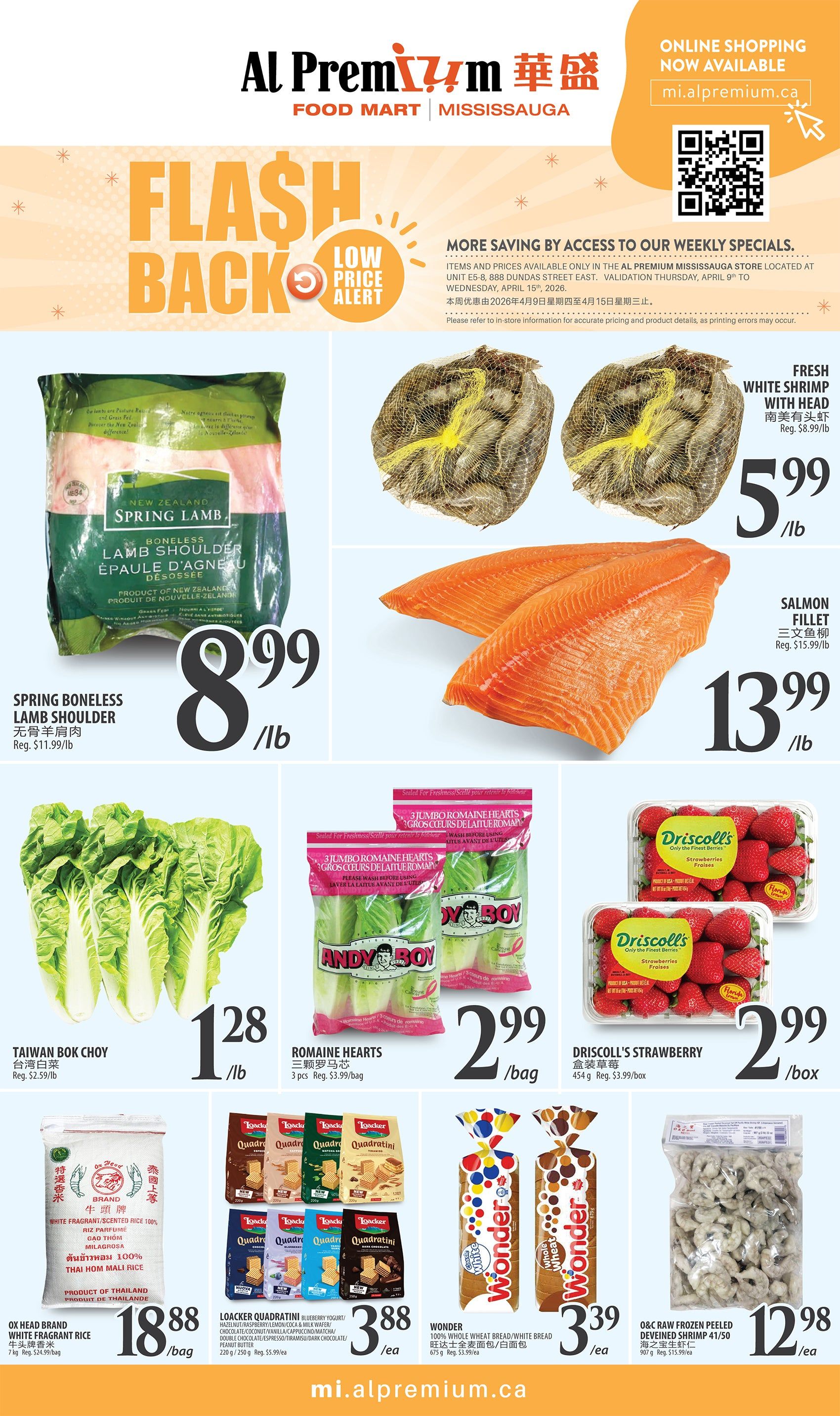Al Premium Food Mart Mississauga weekly flyer specials. Flash Back Low Price Alert. More savings by access to our weekly specials. Items and prices available only in the Al Premium Mississauga store located at Unit E5-8, 888 Dundas Street East. Valid from Thursday, April 9th to Wednesday, April 15th, 2026. Spring Boneless Lamb Shoulder is $8.99/lb, regularly $11.99/lb. Fresh White Shrimp with Head is $5.99/lb. Salmon Fillet is $13.99/lb, regularly $15.99/lb. Taiwan Bok Choy is $1.28/lb, regularly $2.59/lb. Andy Boy Romaine Hearts are $2.99/bag (3 pcs), regularly $3.99/bag. Driscoll's Strawberries are $2.99/box (454g), regularly $3.99/box. Ox Head Brand White Fragrant Rice (7kg) is $18.88/bag, regularly $24.99/bag. Loacker Quadratini cookies in various flavours (Hazelnut, Blueberry Yogurt, Lemon, Coconut, Vanilla Cappuccino, Matcha, Dark Chocolate, Peanut Butter) are $3.88/ea (220g/250g), regularly $5.99/ea. Wonder 100% Whole Wheat Bread/White Bread (675g) is $3.39/ea, regularly $3.99/ea. Q&C Raw Frozen Peeled Deveined Shrimp (41/50) is $12.98/ea (507g), regularly $15.99/ea. Online shopping now available at mi.alpremium.ca.