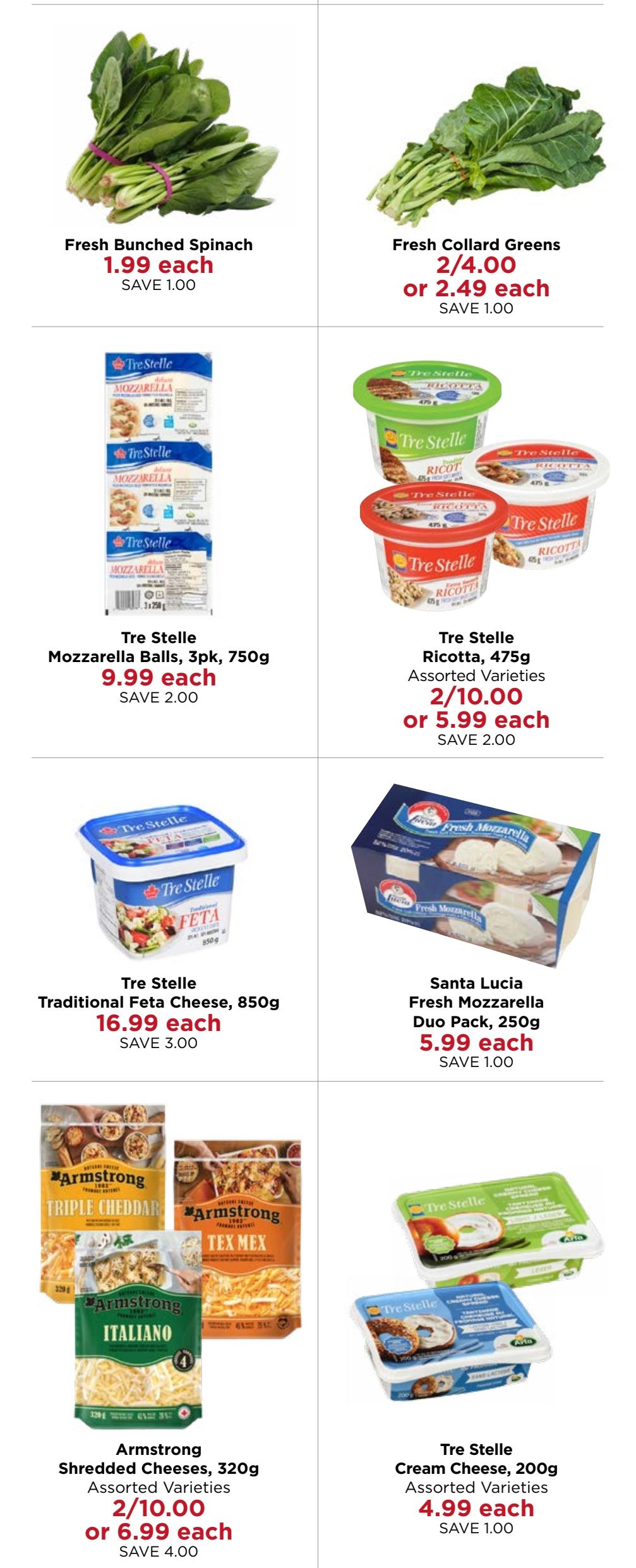 Monastery Bakery & Delicatessen flyer specials page 4. Featuring Fresh Bunched Spinach for $1.99 each, save $1.00. Fresh Collard Greens are 2 for $4.00 or $2.49 each, save $1.00. Tre Stelle Mozzarella Balls, 3pk, 750g are $9.99 each, save $2.00. Tre Stelle Ricotta, 475g, assorted varieties, is 2 for $10.00 or $5.99 each, save $2.00. Tre Stelle Traditional Feta Cheese, 850g, is $16.99 each, save $3.00. Santa Lucia Fresh Mozzarella Duo Pack, 250g, is $5.99 each, save $1.00. Armstrong Shredded Cheeses, 320g, assorted varieties, are 2 for $10.00 or $6.99 each, save $4.00. Tre Stelle Cream Cheese, 200g, assorted varieties, is $4.99 each, save $1.00.