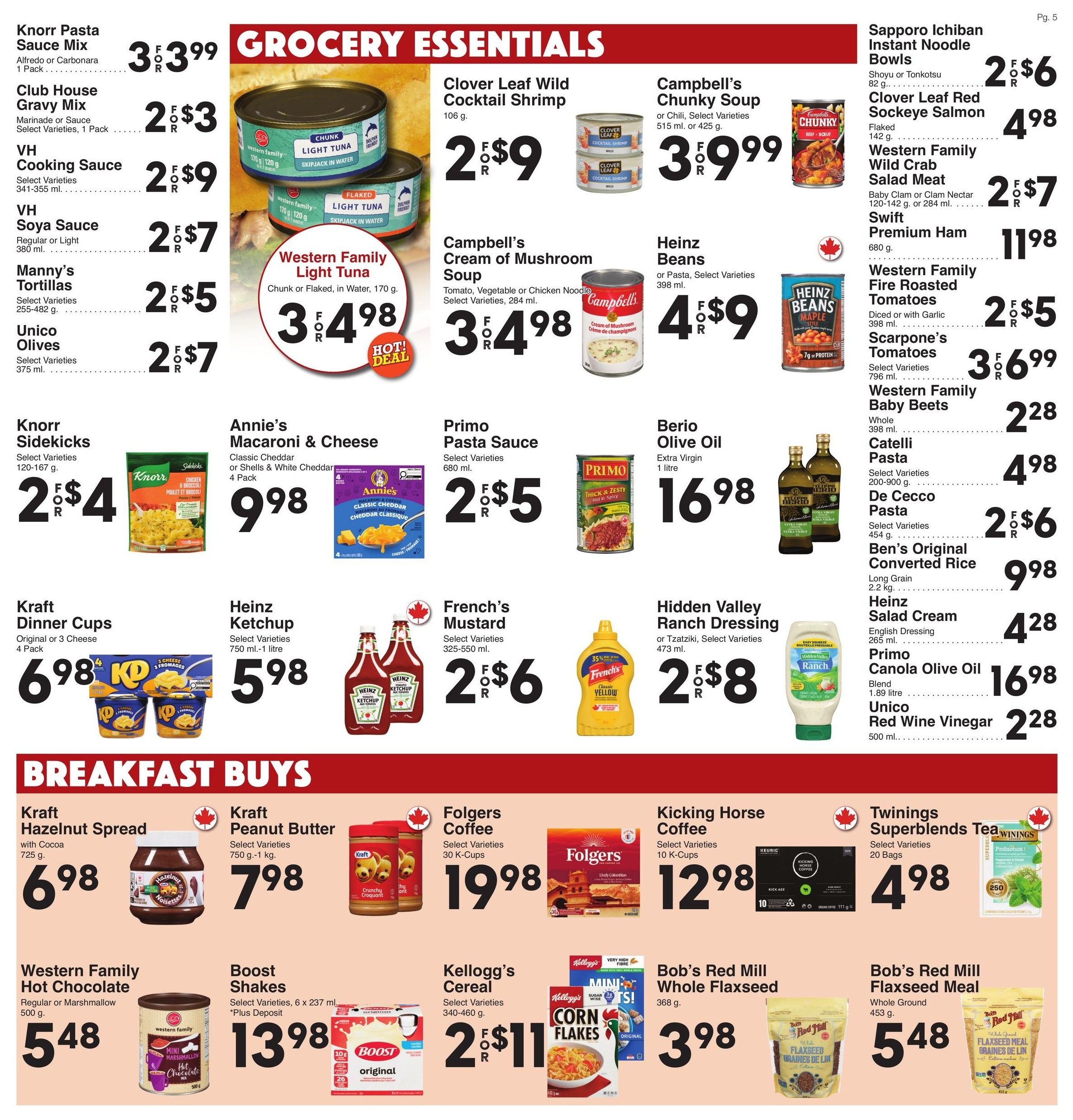 AG Foods Weekly Flyer Specials, Page 5. Grocery Essentials include Knorr Pasta Sauce Mix 1 pack for 3 for $3.99, Club House Gravy Mix 1 pack for 2 for $3, VH Cooking Sauce 341-355 ml for 2 for $9, VH Soya Sauce 380 ml for 2 for $7, Manny's Tortillas 255-482 g for 2 for $5, Unico Olives 375 ml for 2 for $7. Western Family Light Tuna chunk or flaked in water 170 g is 3 for $4.98. Clover Leaf Wild Cocktail Shrimp 106 g is 2 for $9. Campbell's Chunky Soup 515 ml or 425 g is 3 for $9.99. Campbell's Cream of Mushroom Soup 284 ml is 3 for $4.98. Heinz Beans 398 ml is 4 for $9. Sapporo Ichiban Instant Noodle Bowls 82 g is 2 for $6. Clover Leaf Red Sockeye Salmon flaked 142 g is $4.98. Western Family Wild Crab Salad Meat 120-142 g or 284 ml is 2 for $7. Swift Premium Ham 680 g is $11.98. Western Family Fire Roasted Tomatoes diced or with garlic 398 ml is 2 for $5. Scarpone's Tomatoes select varieties 798 ml is 3 for $6.99. Western Family Baby Beets whole 398 ml is $2.28. Annie's Macaroni & Cheese 4 pack is $9.98. Primo Pasta Sauce 680 ml is 2 for $5. Berio Olive Oil extra virgin 1 litre is $16.98. Catelli Pasta select varieties 200-900 g is $4.98. De Cecco Pasta select varieties 454 g is 2 for $6. Ben's Original Converted Rice long grain 2.2 kg is $9.98. Heinz Salad Cream English Dressing 265 ml is $4.28. Primo Canola Olive Oil blend 1.89 litre is $16.98. Unico Red Wine Vinegar 500 ml is $2.28. Knorr Sidekicks select varieties 120-167 g is 2 for $4. Kraft Dinner Cups original or 3 cheese 4 pack is $6.98. Heinz Ketchup select varieties 750 ml - 1 litre is $5.98. French's Mustard select varieties 325-550 ml is 2 for $6. Hidden Valley Ranch Dressing or Tzatziki select varieties 473 ml is 2 for $8. Breakfast Buys include Kraft Hazelnut Spread with Cocoa 725 g is $6.98. Kraft Peanut Butter select varieties 750 g - 1 kg is $7.98. Western Family Hot Chocolate regular or marshmallow 500 g is $5.48. Boost Shakes select varieties 6 x 237 ml plus deposit is $13.98. Folgers Coffee select varieties 30 K-Cups is $19.98. Kicking Horse Coffee select varieties 10 K-Cups is $12.98. Twinings Superblends Tea select varieties 20 bags is $4.98. Kellogg's Cereal select varieties 340-460 g is 2 for $11. Bob's Red Mill Whole Flaxseed 368 g is $3.98. Bob's Red Mill Flaxseed Meal whole ground 453 g is $5.48.