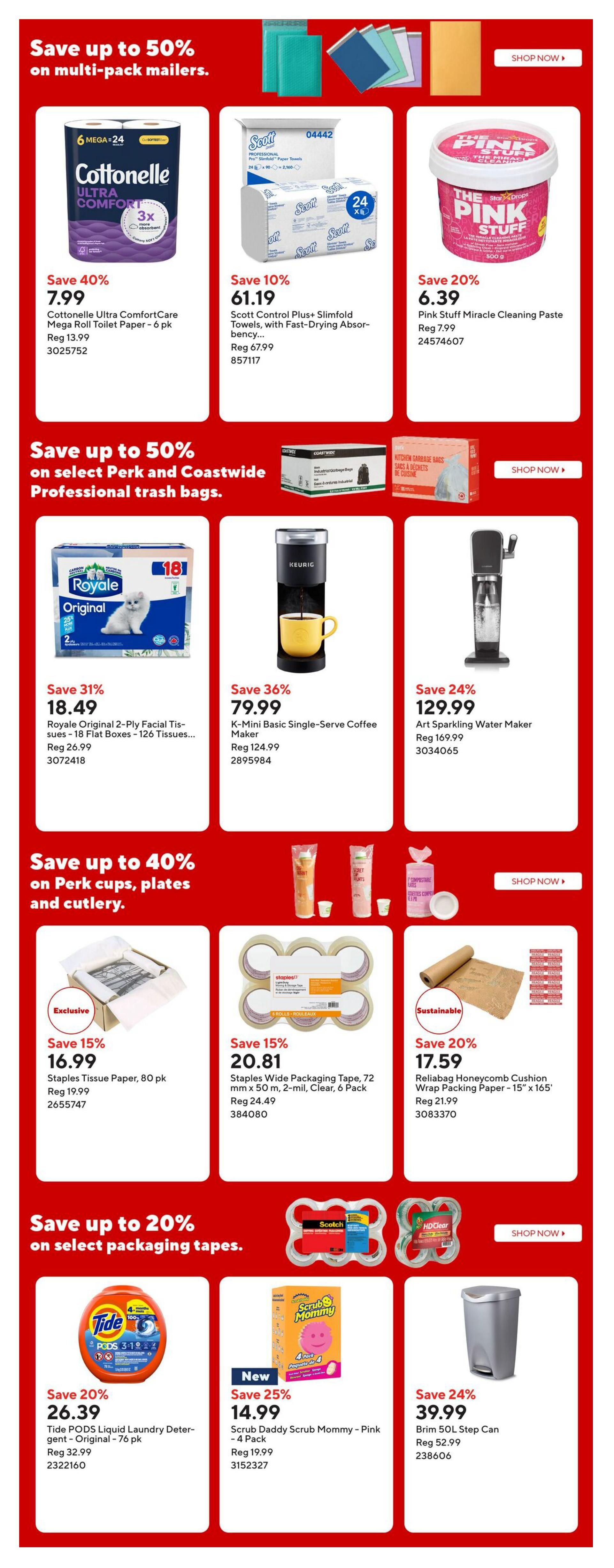 Staples Weekly Flyer Specials, Page 4. Save up to 50% on multi-pack mailers. Features Cottonelle Ultra ComfortCare Mega Roll Toilet Paper, 6 pk for $7.99 (Save 40%), Scott Control Plus+ Slimfold Towels, with Fast-Drying Absorbency for $61.19 (Save 10%), and Pink Stuff Miracle Cleaning Paste for $6.39 (Save 20%). Save up to 50% on select Perk and Coastwide Professional trash bags. Features Royale Original 2-Ply Facial Tissues, 18 Flat Boxes for $18.49 (Save 31%), Keurig K-Mini Basic Single-Serve Coffee Maker for $79.99 (Save 36%), and Art Sparkling Water Maker for $129.99 (Save 24%). Save up to 40% on Perk cups, plates and cutlery. Features Staples Tissue Paper, 80 pk for $16.99 (Save 15%), Staples Wide Packaging Tape, 72 mm x 50 m, 2-mil, Clear, 6 Pack for $20.81 (Save 15%), and Reliabagg Honeycomb Cushion Wrap Packing Paper - 15' x 165' for $17.59 (Save 20%). Save up to 20% on select packaging tapes. Features Tide PODS Liquid Laundry Detergent - Original - 76 pk for $26.39 (Save 20%), Scrub Daddy Scrub Mommy - Pink - 4 Pack for $14.99 (Save 25%), and Brim 50L Step Can for $39.99 (Save 24%).