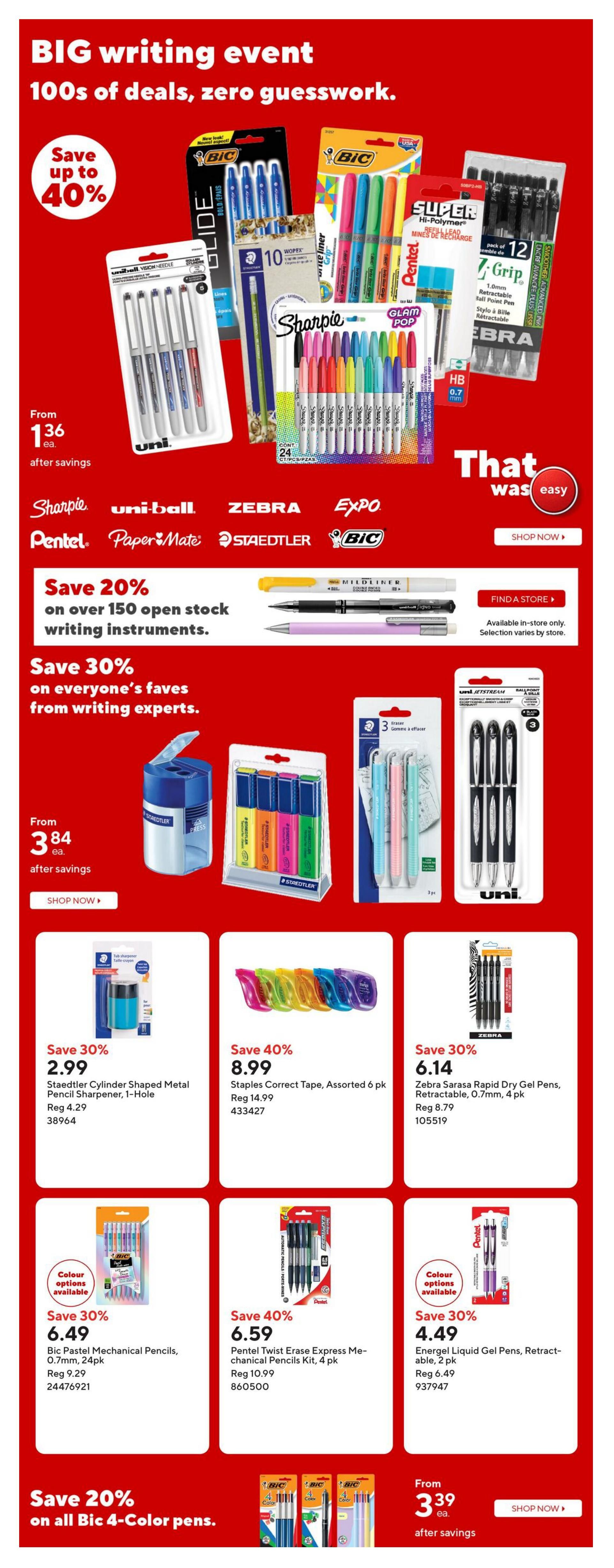 Staples Weekly Flyer Specials, Page 5: BIG writing event with savings up to 40%. Featured brands include Bic, Sharpie, Uni-ball, Zebra, Expo, Pentel, Paper Mate, Staedtler. Save 20% on over 150 open stock writing instruments and 30% on writing experts' faves. Products on sale include Bic Glide pens, Pentel Super Hi-Polymer lead refills, Zebra Z-Grip pens, Sharpie Glam Pop markers, Uni-ball Vision Needle pens, and Staedtler pencil sharpeners. Specific deals: Staedtler Cylinder Shaped Metal Pencil Sharpener, 1-Hole, on sale for $2.99 (reg. $4.29). Staples Correct Tape, Assorted 6 pk, on sale for $8.99 (reg. $14.99). Zebra Sarasa Rapid Dry Gel Pens, Retractable, 0.7mm, 4 pk, on sale for $6.14 (reg. $8.79). Bic Pastel Mechanical Pencils, 0.7mm, 24 pk, on sale for $6.49 (reg. $9.29). Pentel Twist Erase Express Mechanical Pencils Kit, 4 pk, on sale for $6.59 (reg. $10.99). Energell Liquid Gel Pens, Retractable, 2 pk, on sale for $4.49 (reg. $6.49). Save 20% on all Bic 4-Color pens, starting from $3.39 each after savings.