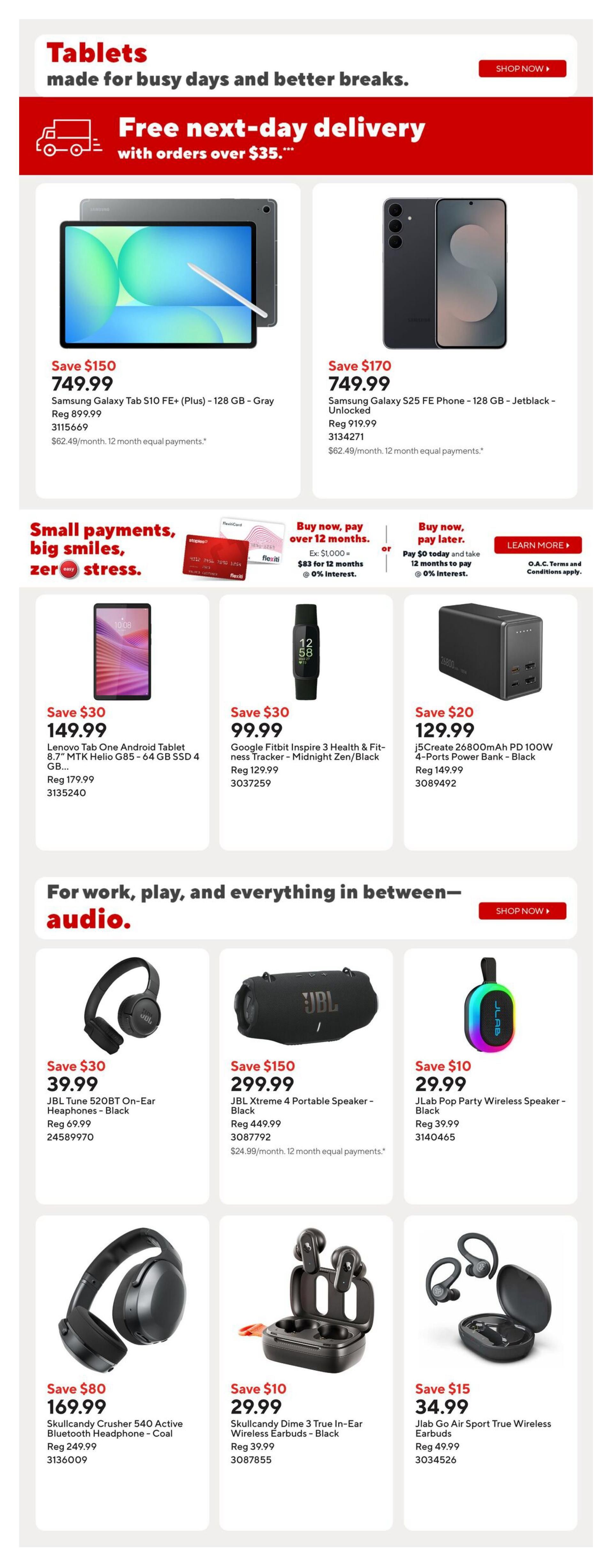 Staples Weekly Flyer Specials Page 13: Features tablets with free next-day delivery on orders over $35. Samsung Galaxy Tab S10 FE+ (Plus) - 128 GB - Gray is on sale for $749.99, saving $150. The Samsung Galaxy S25 FE Phone - 128 GB - Jetblack - Unlocked is also $749.99, saving $170. Also available are small payment options for tablets and tech. The Lenovo Tab One Android Tablet 8.7' MTK Helio G85 - 64 GB SSD 4 GB is $149.99, saving $30. The Google Fitbit Inspire 3 Health & Fitness Tracker - Midnight Zen/Black is $99.99, saving $30. A j5Create 26800mAh PD 100W 4-Ports Power Bank - Black is $129.99, saving $20. For audio, the JBL Tune 520BT On-Ear Headphones - Black are $39.99, saving $30. The JBL Xtreme 4 Portable Speaker - Black is $299.99, saving $150. The JLab Pop Party Wireless Speaker - Black is $29.99, saving $10. Skullcandy Crusher 540 Active Bluetooth Headphone - Coal is $169.99, saving $80. Skullcandy Dime 3 True In-Ear Wireless Earbuds - Black are $29.99, saving $10. Finally, JLab Go Air Sport True Wireless Earbuds are $34.99, saving $15.