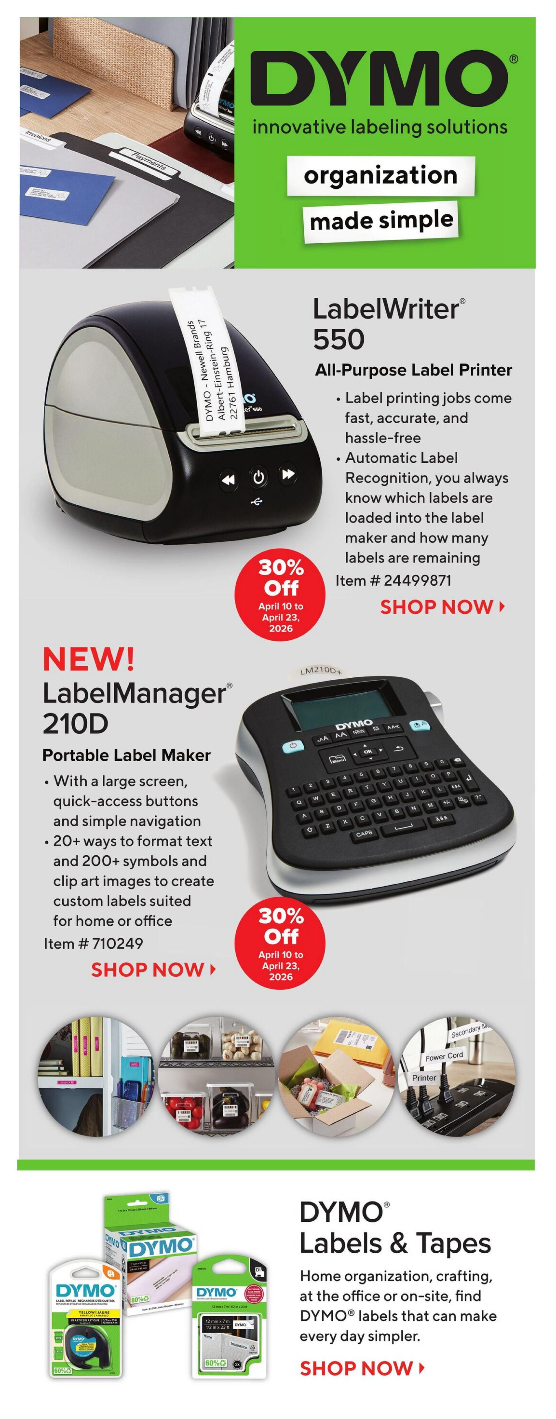 Staples Weekly Flyer Specials, Page 18. Features DYMO innovative labeling solutions for organization made simple. The DYMO LabelWriter 550 All-Purpose Label Printer is 30% off from April 10 to April 23, 2026, item # 24499871. Also featured is the NEW! DYMO LabelManager 210D Portable Label Maker, with a large screen and 20+ ways to format text, also 30% off from April 10 to April 23, 2026, item # 710249. Below, find DYMO Labels & Tapes for home organization, crafting, and office use. Includes a DYMO Label Maker Tape, 12mm x 7m, 60% off, and a DYMO Label Maker Tape, 12mm x 7m, 60% off.