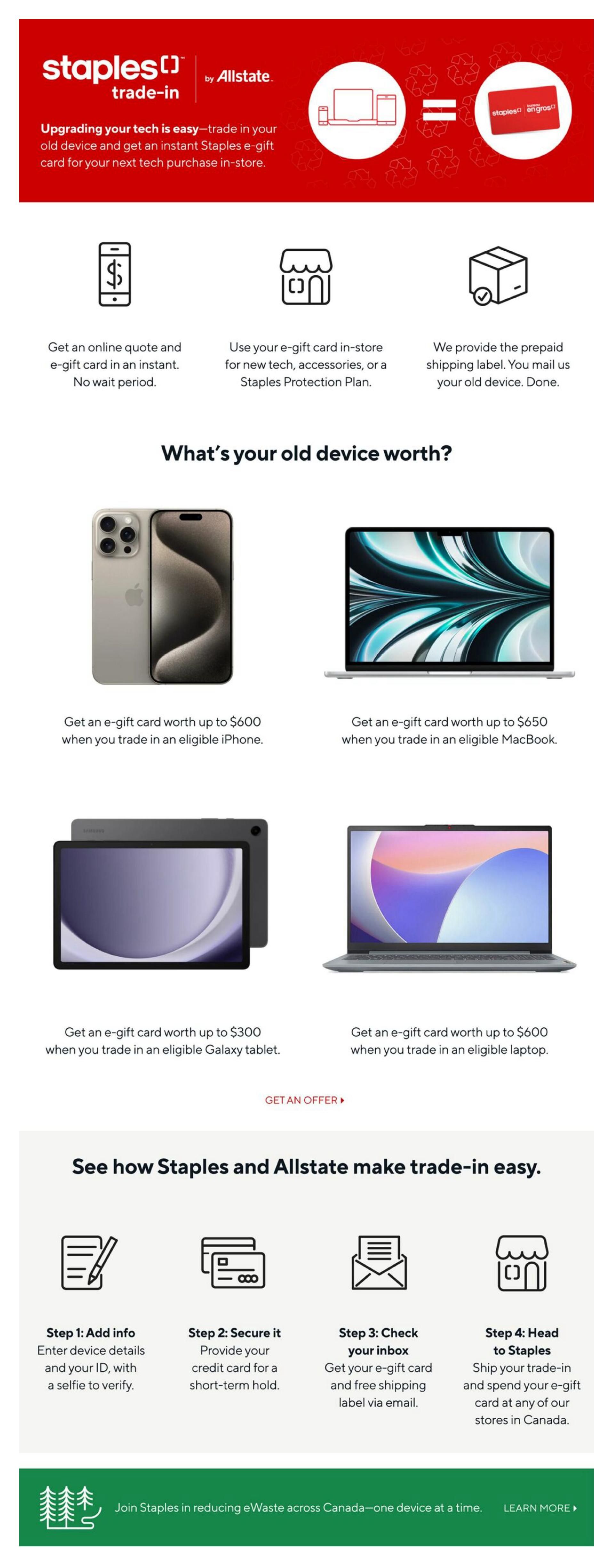 Staples trade-in program by Allstate. Upgrade your tech by trading in your old device for an instant Staples e-gift card for your next tech purchase in-store. Get an online quote and e-gift card instantly with no wait period. Use your e-gift card in-store for new tech, accessories, or a Staples Protection Plan. We provide a prepaid shipping label for mailing your old device. See what your old device is worth: get an e-gift card up to $600 for an eligible iPhone, up to $650 for an eligible MacBook, up to $300 for an eligible Galaxy tablet, and up to $600 for an eligible laptop. Click 'Get an Offer' to proceed. Learn how Staples and Allstate make trade-in easy in four steps: 1. Add info: Enter device details and ID with a selfie. 2. Secure it: Provide credit card for a short-term hold. 3. Check your inbox: Get your e-gift card and free shipping label via email. 4. Head to Staples: Ship your trade-in and spend your e-gift card at any Staples store in Canada. Join Staples in reducing eWaste across Canada. Learn more.