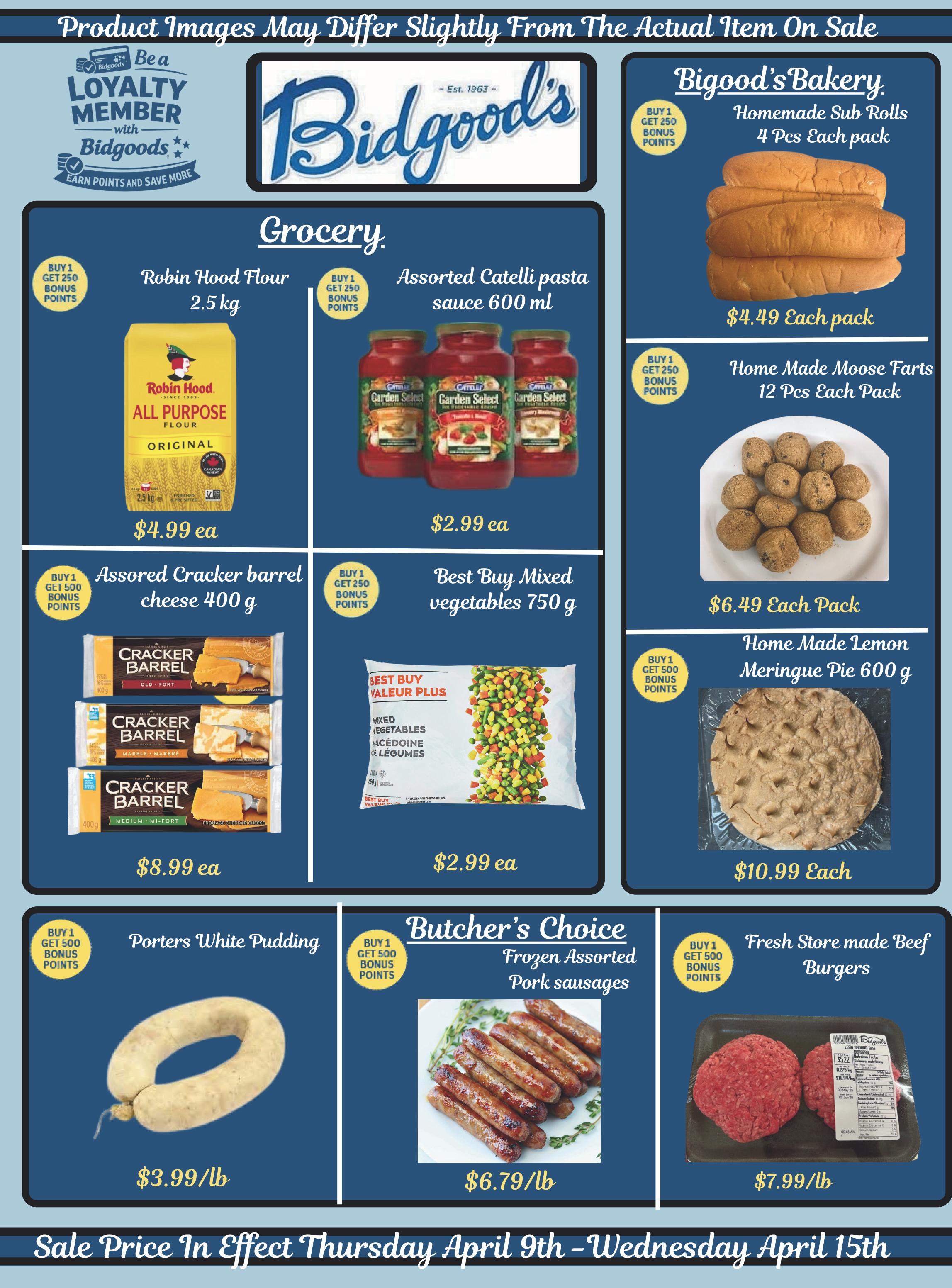 Bidgood's weekly flyer specials page 5 features grocery and bakery items. In the grocery section, find Robin Hood All Purpose Flour 2.5 kg for $4.99 each, with a buy 1 get 250 bonus points offer. Assorted Catelli pasta sauce 600 ml is available for $2.99 each. Cracker Barrel assorted cheese 400 g is priced at $8.99 each, with a buy 1 get 500 bonus points offer. Best Buy mixed vegetables 750 g are on sale for $2.99 each, with a buy 1 get 250 bonus points offer. Porters White Pudding is $3.99/lb, with a buy 1 get 500 bonus points offer. In the Butcher's Choice section, Frozen Assorted Pork sausages are $6.79/lb, with a buy 1 get 500 bonus points offer. Fresh store-made Beef Burgers are $7.99/lb, with a buy 1 get 500 bonus points offer. Biggood's Bakery offers Homemade Sub Rolls, 4 pcs each pack, for $4.49 each pack, with a buy 1 get 250 bonus points offer. Homemade Moose Farts, 12 pcs each pack, are $6.49 each pack, with a buy 1 get 250 bonus points offer. Homemade Lemon Meringue Pie 600 g is $10.99 each, with a buy 1 get 500 bonus points offer. The sale is effective Thursday, April 9th to Wednesday, April 15th.