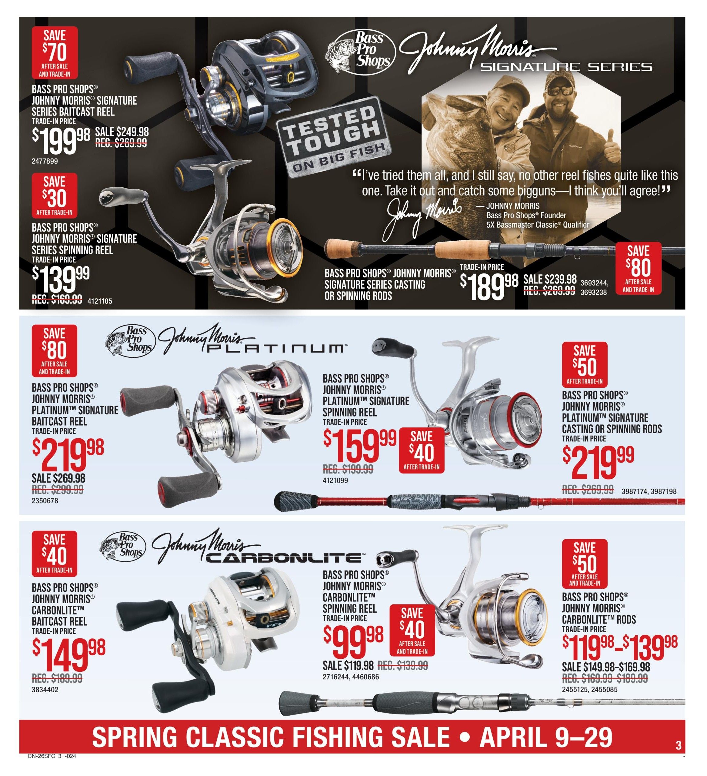 Cabela's Spring Classic Fishing Sale, Page 3. Features Johnny Morris Signature Series Baitcast Reel for $199.98 (Save $70 after sale and trade-in), regular price $249.98. Also, Johnny Morris Signature Series Spinning Reel for $139.99 (Save $30 after trade-in), regular price $169.99. Johnny Morris Signature Series Casting or Spinning Rods are on sale for $189.98 (Save $80 after sale and trade-in), regular price $269.99. The Johnny Morris Platinum Signature Baitcast Reel is $219.98 (Save $50 after sale and trade-in), regular price $299.99. Johnny Morris Platinum Signature Spinning Reel is $159.99 (Save $40 after trade-in), regular price $199.99. Johnny Morris Carbonlite Baitcast Reel is $149.98 (Save $40 after trade-in), regular price $189.99. Johnny Morris Carbonlite Spinning Reel is $99.98 (Save $40 after sale and trade-in), regular price $139.99. Johnny Morris Carbonlite Rods are priced from $119.98 to $139.98 (Save $50 after sale and trade-in), sale price $149.98-$169.98, regular price $169.99-$189.99.