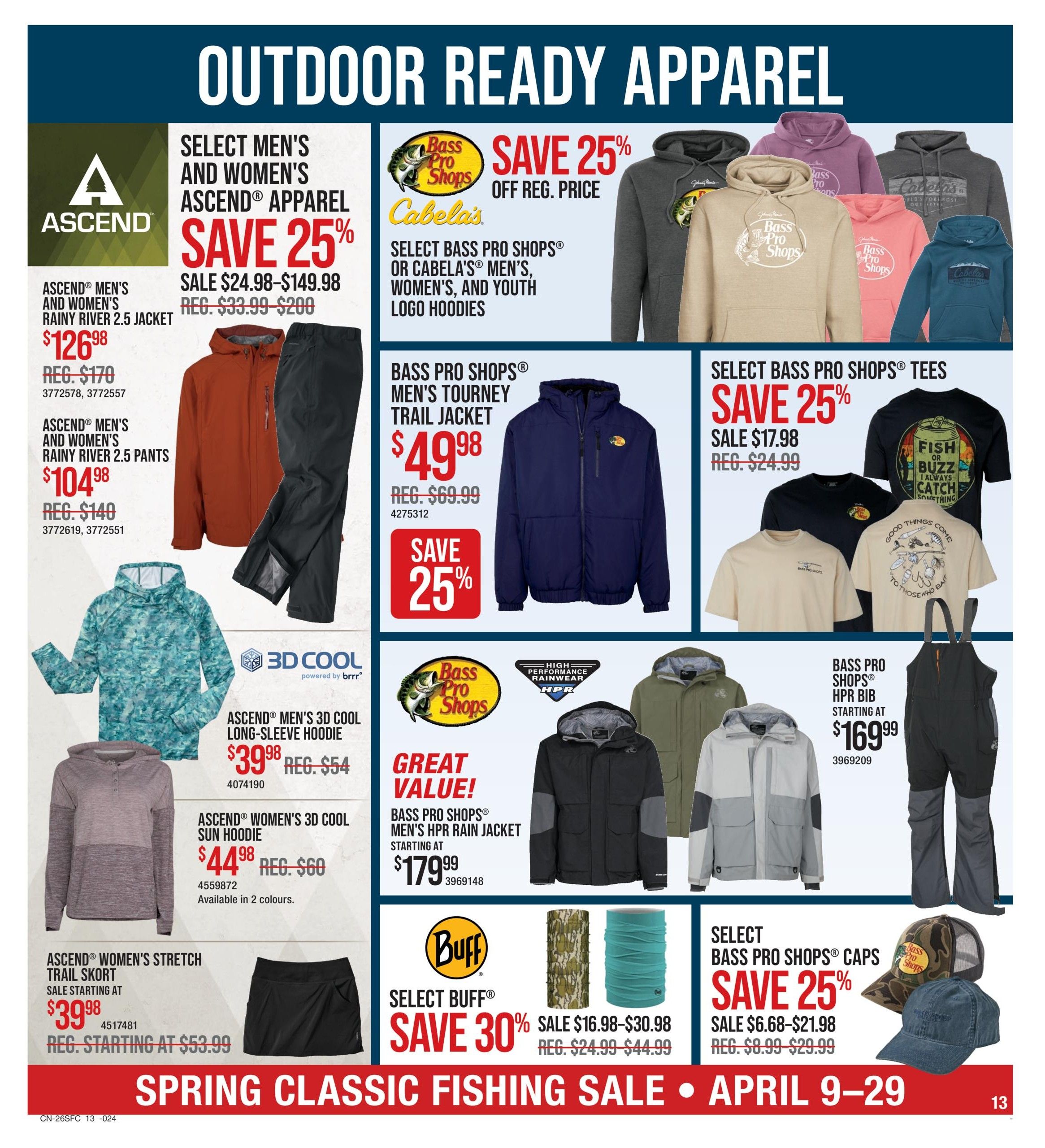 Cabela's Spring Classic Fishing Sale flyer, page 13. Features 'Outdoor Ready Apparel' with various discounts. Select Men's and Women's Ascend Apparel is 25% off, including Ascend Men's and Women's Rainy River 2.5 Jacket for $126.98 (reg. $170) and Ascend Men's and Women's Rainy River 2.5 Pants for $104.98 (reg. $140). Also featured is the Ascend Men's 3D Cool Long-Sleeve Hoodie for $39.98 (reg. $54) and Ascend Women's 3D Cool Sun Hoodie for $44.98 (reg. $60), available in 2 colours. Ascend Women's Stretch Trail Skort is on sale starting at $39.98 (reg. starting at $53.99). Save 25% off regular price on Select Bass Pro Shops or Cabela's Men's, Women's, and Youth Logo Hoodies. Bass Pro Shops Men's Tourney Trail Jacket is $49.98 (reg. $69.99). Select Bass Pro Shops Tees are 25% off, sale priced from $17.98 (reg. $24.99). Bass Pro Shops HPR Rain Jacket is a great value at $179.99. Bass Pro Shops HPR Bib is starting at $169.99. Select Buff products are 30% off, sale priced from $16.98-$30.98 (reg. $24.99-$44.99). Select Bass Pro Shops Caps are 25% off, sale priced from $6.68-$21.98 (reg. $8.99-$29.99). Sale runs April 9-29.
