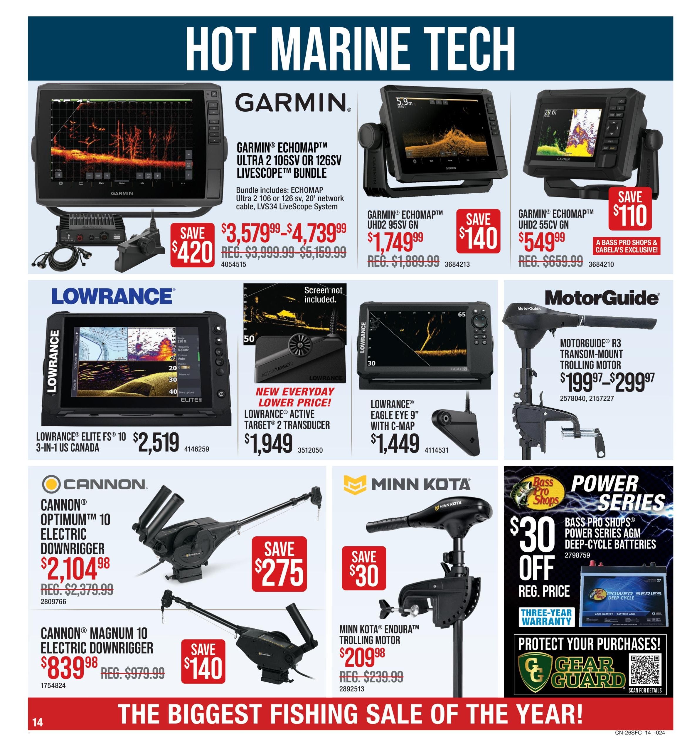 Cabela's Spring Classic Fishing Sale, Page 14. Hot Marine Tech featuring Garmin ECHOMAP Ultra 2 106sv or 126sv Livescope Bundle on sale for $3,579.99-$4,739.99 (save $420), down from $3,999.99-$5,159.99. Garmin ECHOMAP UHD2 95sv GN is $1,749.99 (save $140), down from $1,889.99. Garmin ECHOMAP UHD2 55cv GN is $549.99 (save $110), down from $659.99, a Bass Pro Shops & Cabela's exclusive. Lowrance ECHOMAP Elite FS 10 3-in-1 US Canada is $2,519. Lowrance Active Target 2 Transducer has a new everyday lower price of $1,949. Lowrance Eagle Eye 9' with C-Map is $1,449. MotorGuide R3 Transom-Mount Trolling Motor is priced from $199.97-$299.97. Cannon Optimum 10 Electric Downrigger is $2,104.98 (save $275), down from $2,379.99. Cannon Magnum 10 Electric Downrigger is $839.98 (save $140), down from $979.99. Minn Kota Endura Trolling Motor is $209.98 (save $30), down from $239.99. Bass Pro Shops Power Series AGM Deep-Cycle Batteries are $30 off. Features a three-year warranty. Protect your purchases with Gear Guard. The biggest fishing sale of the year!