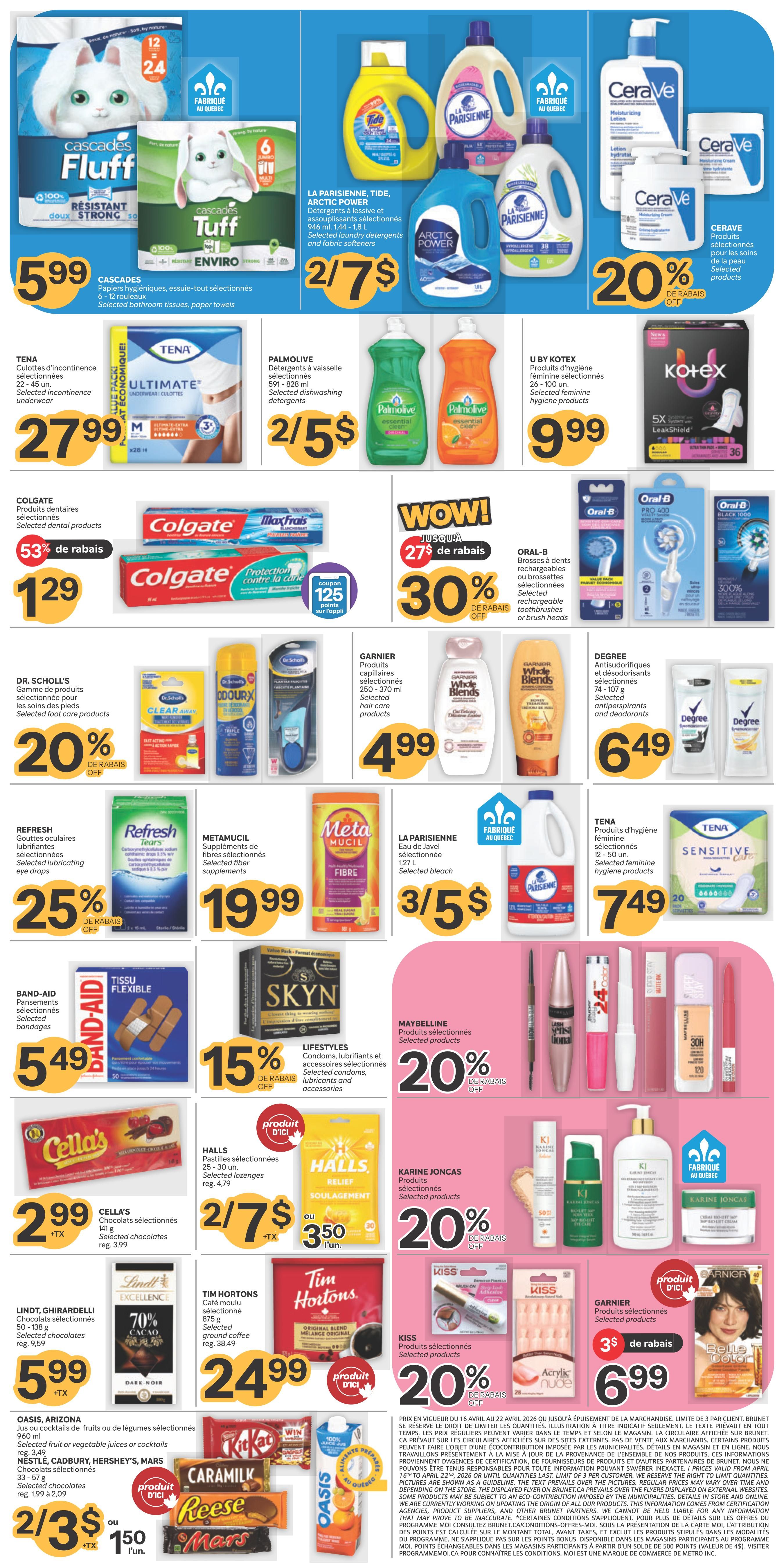 Brunet weekly flyer specials page 2. Featuring Cascades Fluff bathroom tissues and paper towels for $5.99. La Parisienne, Tide, and Arctic Power laundry detergents and fabric softeners are 2 for $7. CeraVe moisturizing lotion and cream are 20% off. Tena selected incontinence underwear is $27.99. Palmolive selected dishwashing detergents are 2 for $5. U by Kotex selected feminine hygiene products are $9.99. Colgate selected dental products are $1.29 with 53% off and a coupon for 125 points on the app. Oral-B selected rechargeable toothbrushes or brush heads are on special. Dr. Scholl's selected foot care products are 20% off. Garnier Whole Blends selected hair care products are $4.99. Degree selected antiperspirants and deodorants are $6.49. Refresh selected lubricating eye drops are 25% off. Metamucil selected fiber supplements are $19.99. La Parisienne selected bleach is 3 for $5. Tena selected feminine hygiene products are $7.49. Band-Aid selected bandages are $5.49. Lifestyles selected condoms, lubricants and accessories are 15% off. Maybelline selected products are 20% off. Cella's selected chocolates are $2.99, regularly $3.99. Halls selected lozenges are 2 for $7 or $3.50 each. Karine Joncas selected products are 20% off. Lindt, Ghirardelli selected chocolates are $5.99, regularly $9.59. Tim Hortons selected ground coffee is $24.99, regularly $38.49. Kiss selected products are 20% off. Garnier selected products are $6.99. Oasis, Arizona selected fruit or vegetable juices or cocktails are 2 for $3 or $1.50 each. Nestle, Cadbury, Hershey's, Mars selected chocolates are 2 for $3 or $1.50 each.