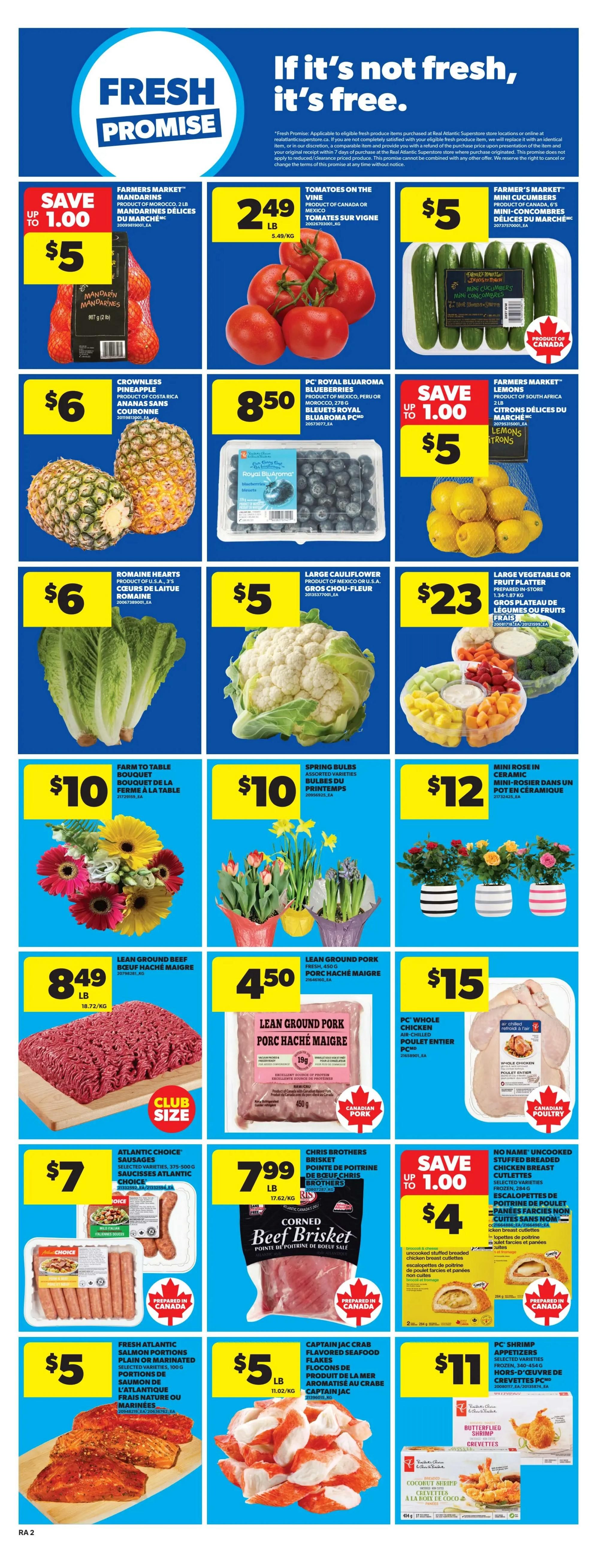 Atlantic Superstore weekly flyer specials page 5. Features a Fresh Promise section. On sale: Farmers' Market Mandarin Oranges for $5, save up to $1.00. Tomatoes on the vine for $2.49 per lb. Farmer's Market Mini Cucumbers for $5. Crownless Pineapple for $6. PC Royal Blue Aroma Blueberries for $8.50. Romaine Hearts for $6. Large Cauliflower for $5. Lemons for $5. Large Vegetable or Fruit Platter for $23. Farm to Table Bouquet for $10. Spring Bulbs for $10. Mini Rose in Ceramic for $12. Lean Ground Beef for $8.49 per lb. Lean Ground Pork for $4.50 per lb. PC Whole Chicken for $15. Atlantic Choice Sausages for $7. Chris Brothers Brisket Corned Beef for $7.99 per lb. Cutlets for $4, save up to $1.00. Fresh Atlantic Salmon Portions for $5 per lb. Captain Jac Crab Flavored Seafood Flakes for $5 per lb. PC Shrimp Appetizers for $11.