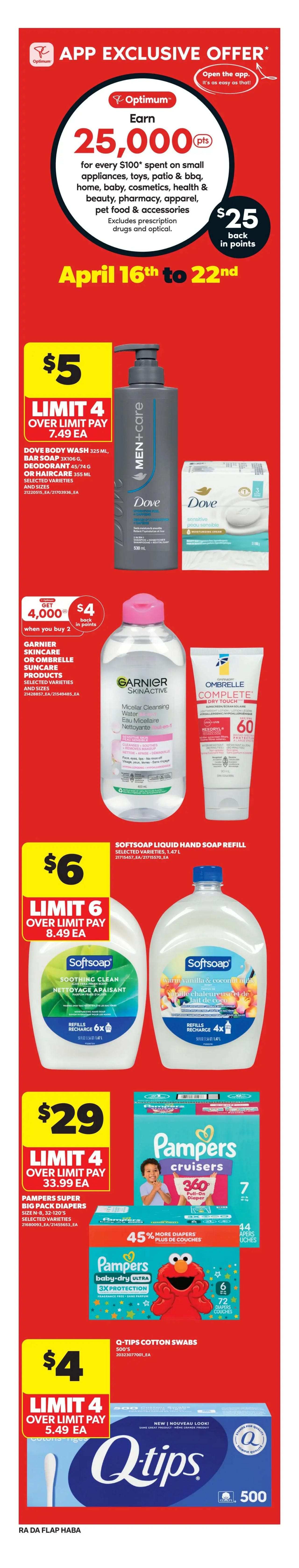 Atlantic Superstore weekly flyer specials, page 9. App exclusive offer: Earn 25,000 Optimum points (worth $25 back in points) for every $100 spent on small appliances, toys, patio & BBQ, home, baby, cosmetics, health & beauty, pharmacy, apparel, pet food & accessories. Excludes prescription drugs and optical. Offer valid April 16th to 22nd. Dove Men+Care body wash 325 mL, bar soap 3x106g, or hair care 355 mL selected varieties and sizes on sale for $5 each, limit 4, over limit pay $7.49 each. Garnier Skincare Micellar Cleansing Water and Ombrelle Suncare products selected varieties and sizes: Get 4,000 Optimum points when you buy 2, plus $4 back in points. Softsoap liquid hand soap refill 1.47 L selected varieties on sale for $6 each, limit 6, over limit pay $8.49 each. Pampers Super Big Pack diapers, size N-8, 32-120's selected varieties, on sale for $29 each, limit 4, over limit pay $33.99 each. Q-Tips Cotton Swabs 500's on sale for $4 each, limit 4, over limit pay $5.49 each.