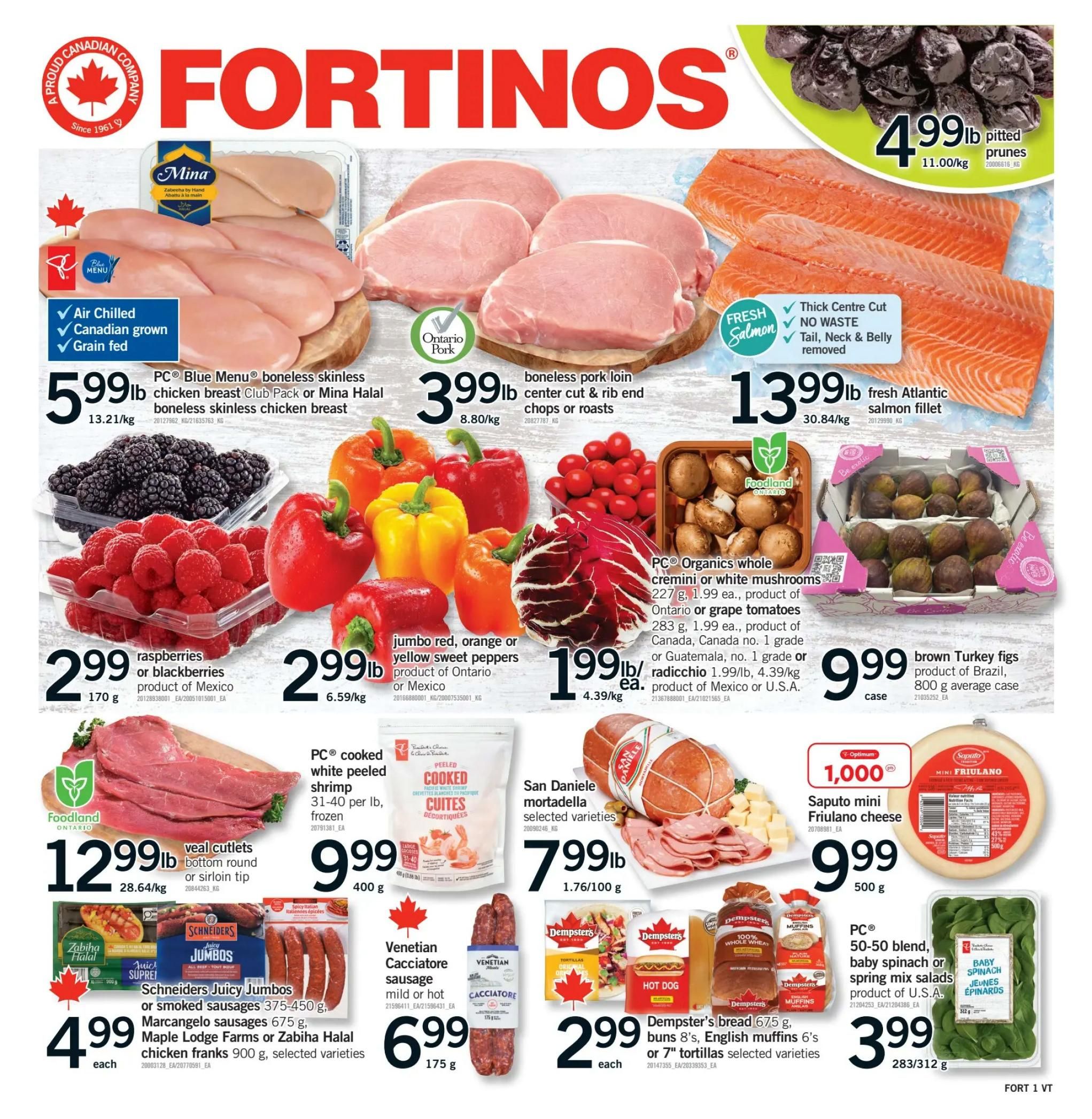 Fortinos weekly flyer specials page 1. Featuring Mina boneless skinless chicken breast club pack or Halal boneless skinless chicken breast for $5.99/lb. Ontario Pork boneless pork loin center cut & rib end chops or roasts for $3.99/lb. Fresh Atlantic salmon fillet for $13.99/lb. Pitted prunes for $4.99/lb. Raspberries or blackberries for $2.99. Jumbo red, orange or yellow sweet peppers for $2.99/lb. Radicchio for $1.99/lb. Brown Turkey figs, 800 g average case for $9.99. Foodland Ontario veal cutlets, bottom round or sirloin tip for $12.99/lb. PC cooked white peeled shrimp, 31-40 per lb, frozen for $9.99/400 g. San Daniele mortadella selected varieties for $7.99/lb. Saputo mini Friulano cheese for $9.99/500 g. Schneiders Juicy Jumbos or smoked sausages 375-450 g, Marcangle sausages 675 g, Maple Lodge Farms or Zabiha Halal chicken franks 900 g, selected varieties for $4.99 each. Venetian Cacciatore sausage, mild or hot, 175 g for $6.99. Dempster's bread 8's, English muffins 6's or 7' tortillas selected varieties for $2.99 each. PC 50-50 blend, baby spinach or spring mix salads, product of U.S.A. for $3.99/283 or 312 g.