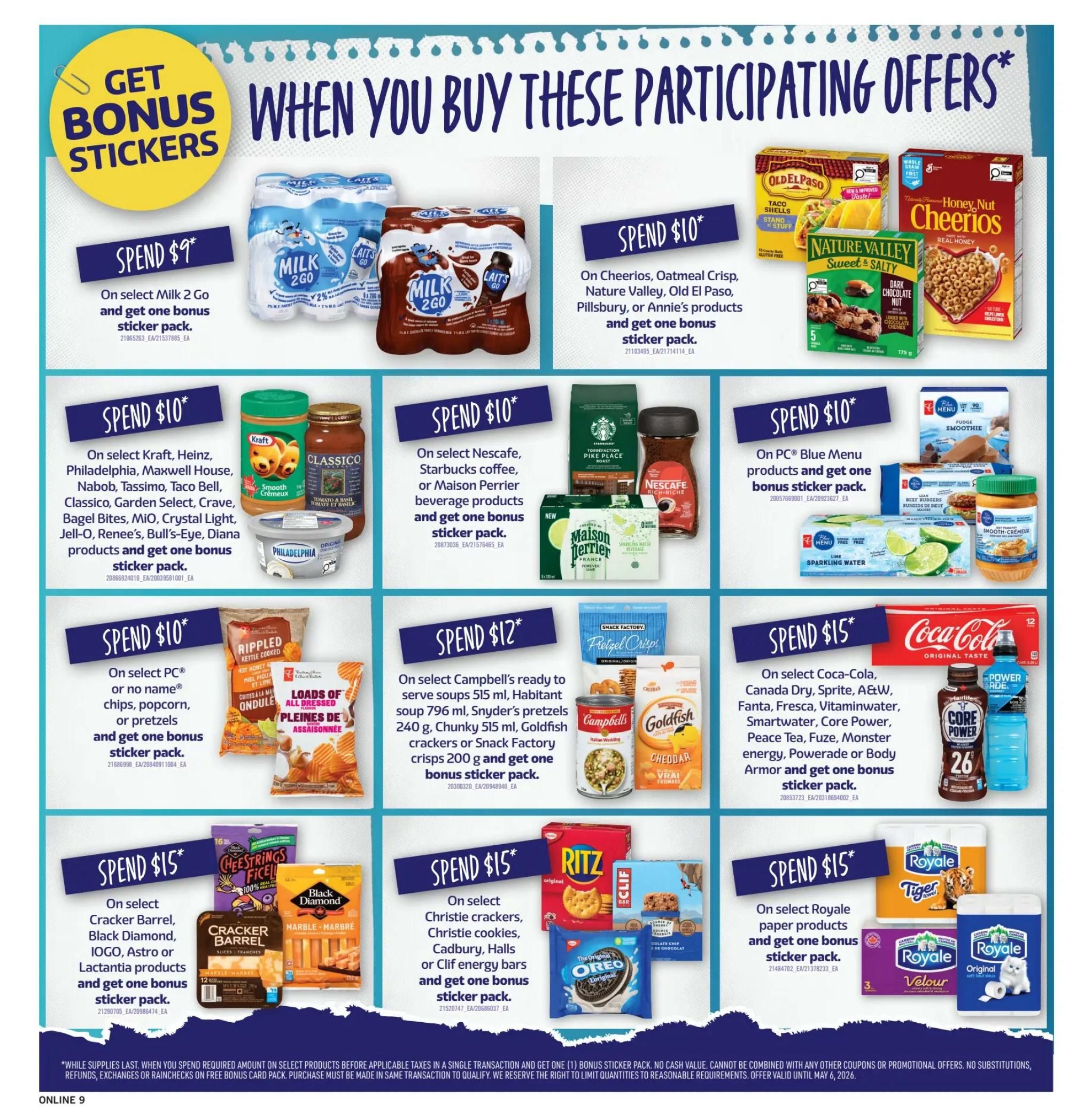Fortinos weekly flyer specials page 9 features 'Get Bonus Stickers When You Buy These Participating Offers'. Spend $9 on select Milk 2 Go and get one bonus sticker pack. Spend $10 on select Cheerios, Oatmeal Crisp, Nature Valley, Old El Paso, Pillsbury, or Annie's products and get one bonus sticker pack. Spend $10 on select Kraft, Heinz, Philadelphia, Maxwell House, Nabob, Tassimo, Taco Bell, Classico, Garden Select, Crave, Bagel Bites, MIO, Crystal Light, Jell-O, Renee's, Bull's-Eye, Diana products and get one bonus sticker pack. Spend $10 on select Nescafe, Starbucks coffee, or Maison Perrier beverage products and get one bonus sticker pack. Spend $10 on select PC Blue Menu products and get one bonus sticker pack. Spend $10 on select PC or no name chips, popcorn, or pretzels and get one bonus sticker pack. Spend $12 on select Campbell's ready to serve soups 515 ml, Habitant soup 796 ml, Snyder's pretzels 240 g, Chunky 515 ml, Goldfish crackers or Snack Factory crisps 200 g and get one bonus sticker pack. Spend $15 on select Coca-Cola, Canada Dry, Sprite, A&W, Fanta, Fresca, Vitaminwater, Smartwater, Core Power, Peace Tea, Fuze, Monster energy, Powerade or Body Armor and get one bonus sticker pack. Spend $15 on select Cracker Barrel, Black Diamond, IOGO, Astro or Lactantia products and get one bonus sticker pack. Spend $15 on select Christie cookies, Cadbury, Halls or Clif energy bars and get one bonus sticker pack. Spend $15 on select Royale paper products and get one bonus sticker pack. While supplies last. When you spend the required amount on select products before applicable taxes in a single transaction and get one bonus sticker pack. No cash value. Cannot be combined with other coupons or promotional offers. No substitutions, refunds, exchanges or rainchecks on bonus card pack. Purchase must be made in same transaction to qualify. We reserve the right to limit quantities to reasonable requirements. Offer valid until May 6, 2026.