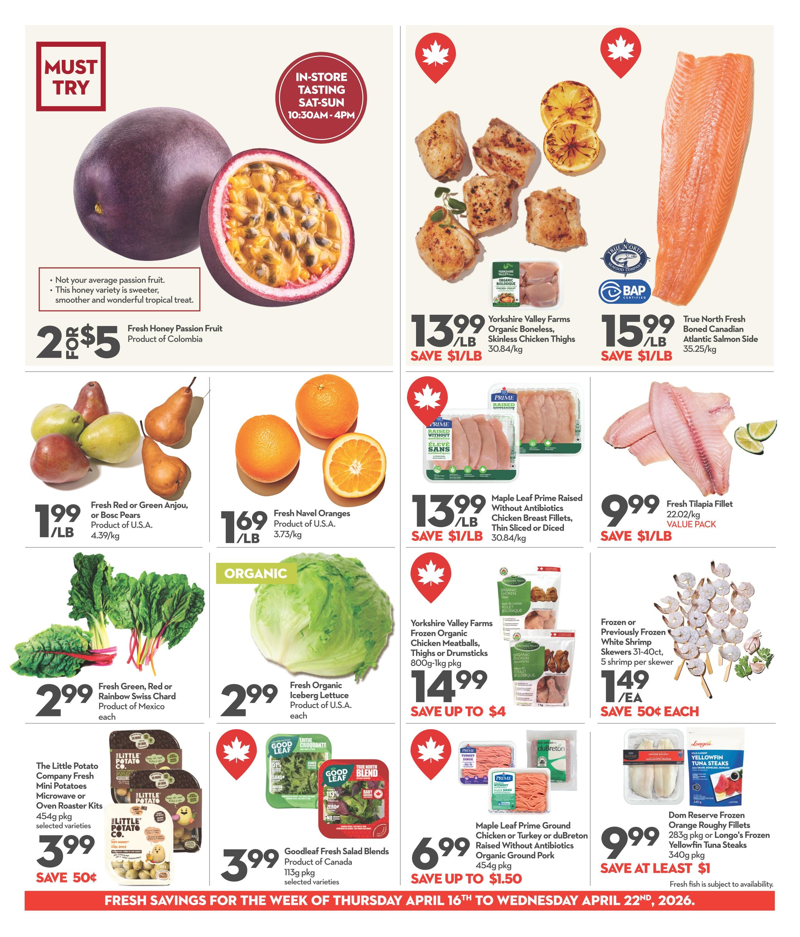Garden Foods weekly flyer specials page 4 features a 'Must Try' in-store tasting of Fresh Honey Passion Fruit from Colombia, priced at 2 for $5. Other produce includes Fresh Red or Green Anjou or Bosc Pears from the U.S.A. for $1.99/lb, and Fresh Navel Oranges from the U.S.A. for $1.69/lb. Also available are Fresh Green, Red or Rainbow Swiss Chard from Mexico for $2.99 each, and Fresh Organic Iceberg Lettuce from the U.S.A. for $2.99 each. The Little Potato Company Fresh Mini Potatoes Microwave or Oven Roaster Kits are $3.99 with a save 50¢ offer. Goodleaf Fresh Salad Blends from Canada are $3.99 for a 113g package. Meat and seafood specials include Yorkshire Valley Farms Organic Boneless, Skinless Chicken Thighs for $13.99/lb, saving $1/lb. Maple Leaf Prime Raised Without Antibiotics Chicken Breast Fillets, Thin Sliced or Diced, are $13.99/lb, saving $1/lb. True North Fresh Boned Canadian Atlantic Salmon Side is $15.99/lb. Fresh Tilapia Fillet (value pack) is $9.99/lb, saving $1/lb. Yorkshire Valley Farms Frozen Organic Chicken Meatballs, Thighs or Drumsticks are $14.99, saving up to $4. Frozen or Previously Frozen White Shrimp Skewers (31-40ct, 5 shrimp per skewer) are $1.49 each, saving 50¢ each. Maple Leaf Prime Ground Chicken or Turkey or duBreton Organic Ground Pork is $6.99 for a 454g package, saving up to $1.50. Dom Reserve Frozen Orange Roughy Fillets and Longo's Frozen Yellowfin Tuna Steaks are $9.99, saving at least $1. Fresh fish is subject to availability. This page highlights fresh savings for the week of Thursday, April 16th to Wednesday, April 22nd, 2026.