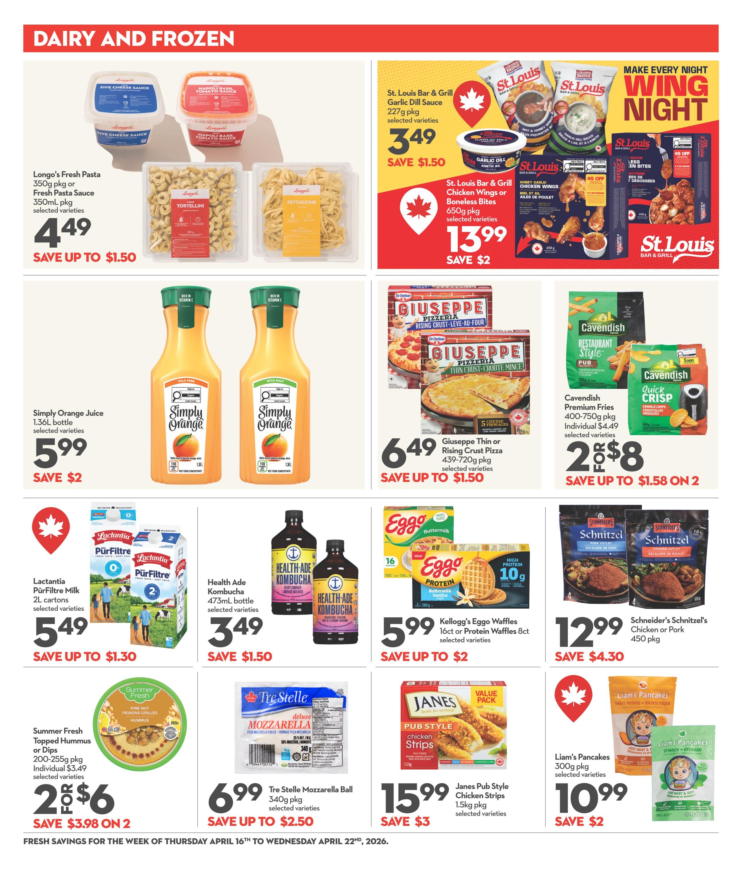 Garden Foods weekly flyer specials page 9 features dairy and frozen items. Longo's Fresh Pasta 350g pkg or Fresh Pasta Sauce 350ml pkg selected varieties are $4.49, save up to $1.50. St. Louis Bar & Grill Garlic Dill Sauce 227g pkg selected varieties are $3.49, save $1.50. St. Louis Bar & Grill Chicken Wings or Boneless Bites 650g pkg selected varieties are $13.99, save $2. Simply Orange Juice 1.36L bottle selected varieties are $5.99, save $2. Giuseppe Thin or Rising Crust Pizza 439-720g pkg selected varieties are $6.49, save up to $1.50. Cavendish Premium Fries 400-750g pkg or Quick Crisp 540g pkg selected varieties are 2 for $8, save up to $1.58 on 2. Lactantia PürFiltre Milk 2L cartons selected varieties are $5.49, save up to $1.30. Health Ade Kombucha 473ml bottle selected varieties are $3.49, save $1.50. Kellogg's Eggo Waffles 16ct or Protein Waffles 8ct selected varieties are $5.99, save up to $2. Schneider's Schnitzel's Chicken or Pork 450 pkg are $12.99, save $4.30. Summer Fresh Hummus or Dips 200-255g pkg selected varieties are 2 for $6, save $3.98 on 2. Tre Stelle Mozzarella Ball 340g pkg selected varieties are $6.99, save up to $2.50. Janes Pub Style Chicken Strips 1.5kg pkg selected varieties are $15.99, save $3. Liam's Pancakes 300g pkg selected varieties are $10.99, save $2. Fresh savings valid from Thursday, April 16th to Wednesday, April 22nd, 2026.