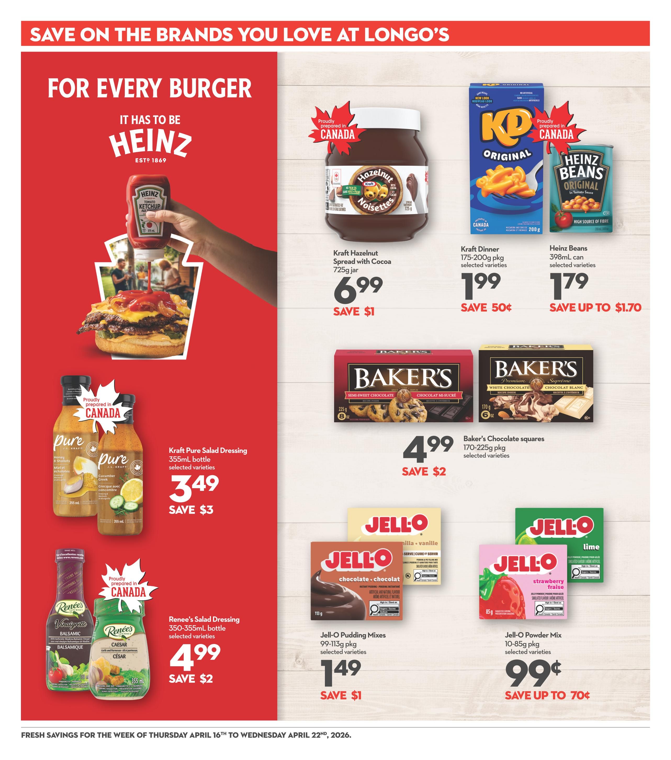 Save on the brands you love at Longo's. For every burger, it has to be Heinz. Featuring Heinz Ketchup, Kraft Hazelnut Spread with Cocoa 725g jar for $6.99, save $1. Kraft Dinner 175-200g pkg selected varieties for $1.99, save 50 cents. Heinz Beans 398mL can selected varieties for $1.79, save up to $1.70. Kraft Pure Salad Dressing 355mL bottle selected varieties for $3.49, save $3. Renee's Salad Dressing 350-355mL bottle selected varieties for $4.99, save $2. Baker's Chocolate squares 170-225g pkg selected varieties for $4.99, save $2. Jell-O Pudding Mixes 99-113g pkg selected varieties for $1.49, save $1. Jell-O Powder Mix 10-85g pkg selected varieties for $0.99, save up to 70 cents. Fresh savings for the week of Thursday April 16th to Wednesday April 22nd, 2026.