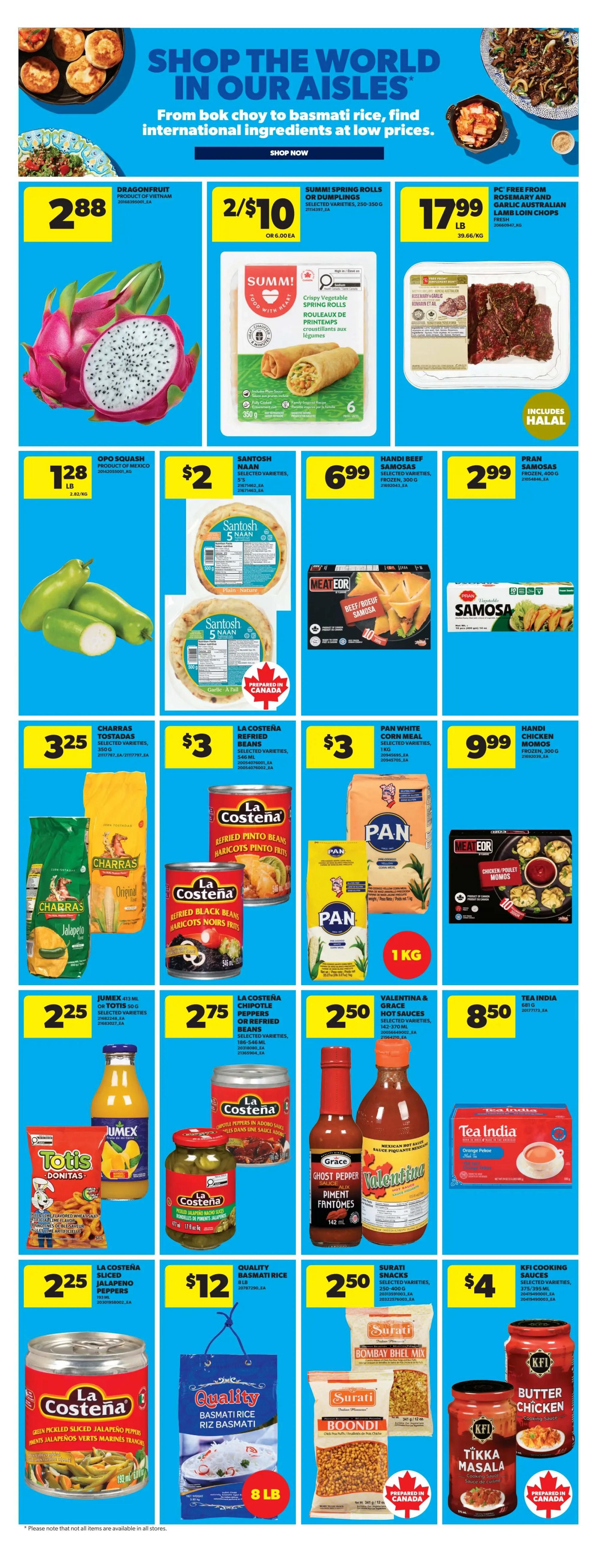 Real Canadian Superstore weekly flyer specials page 19 features international foods. Dragonfruit is $2.88 per lb. Summi Spring Rolls or Dumplings are 2 for $10. PC Free From Rosemary and Garlic Australian Lamb Loin Chops are $17.99 per lb. Opo Squash is $1.28 per lb. Santosh Naan (Plain or Garlic Dill) is $2. Meat Eor Beef/Boeuf Samosas are $6.99. Pran Samosas are $2.99. Charra's Original Jalapeno is $3.25. La Costena Refried Pinto Beans or Black Beans are $3. Pan White Corn Meal is $3. Handi Chicken Momos are $9.99. Jumex or Totis Donitas are $2.25. La Costena Chipotle Peppers or Refried Beans are $2.75. Valentina & Grace Hot Sauces are $2.50. Tea India Orange Pekoe tea is $8.50. La Costena Green Pickled Sliced Jalapeno Peppers are $2.25. Quality Basmati Rice is $12 for 8 lb. Surati Snacks (Bombay Bhel Mix, Boondi) are $2.50. KFI Cooking Sauces (Butter Chicken, Tikka Masala) are $4.