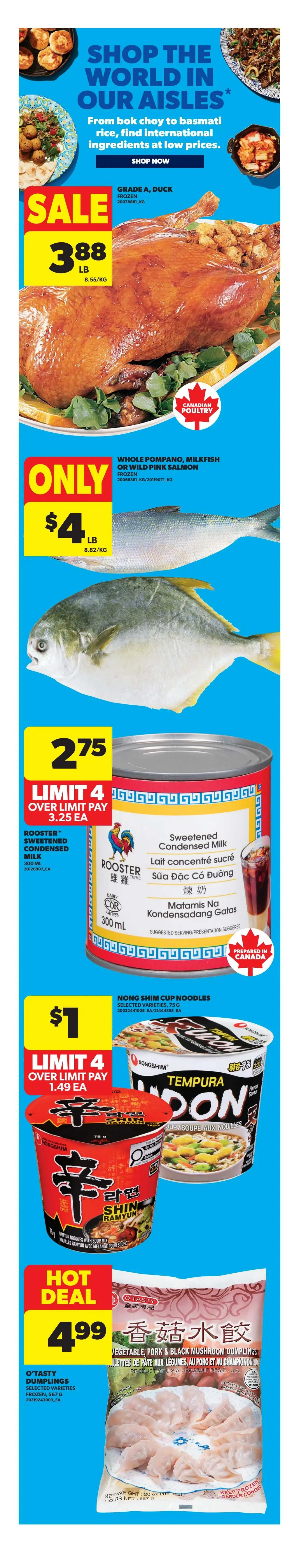 Real Canadian Superstore weekly flyer specials page 7. Features Grade A frozen duck on sale for $3.88 per lb. Also available are frozen Pompano, Milkfish or Wild Pink Salmon for only $4 per lb. Rooster Sweetened Condensed Milk (300 mL) is $2.75 each, with a limit of 4, and over the limit pay $3.25 each. Nong Shim Cup Noodles in selected varieties (75g) are $1 each, with a limit of 4, and over the limit pay $1.49 each. Hot Deal on O'Tasty Dumplings, selected varieties (frozen, 567g) for $4.99.