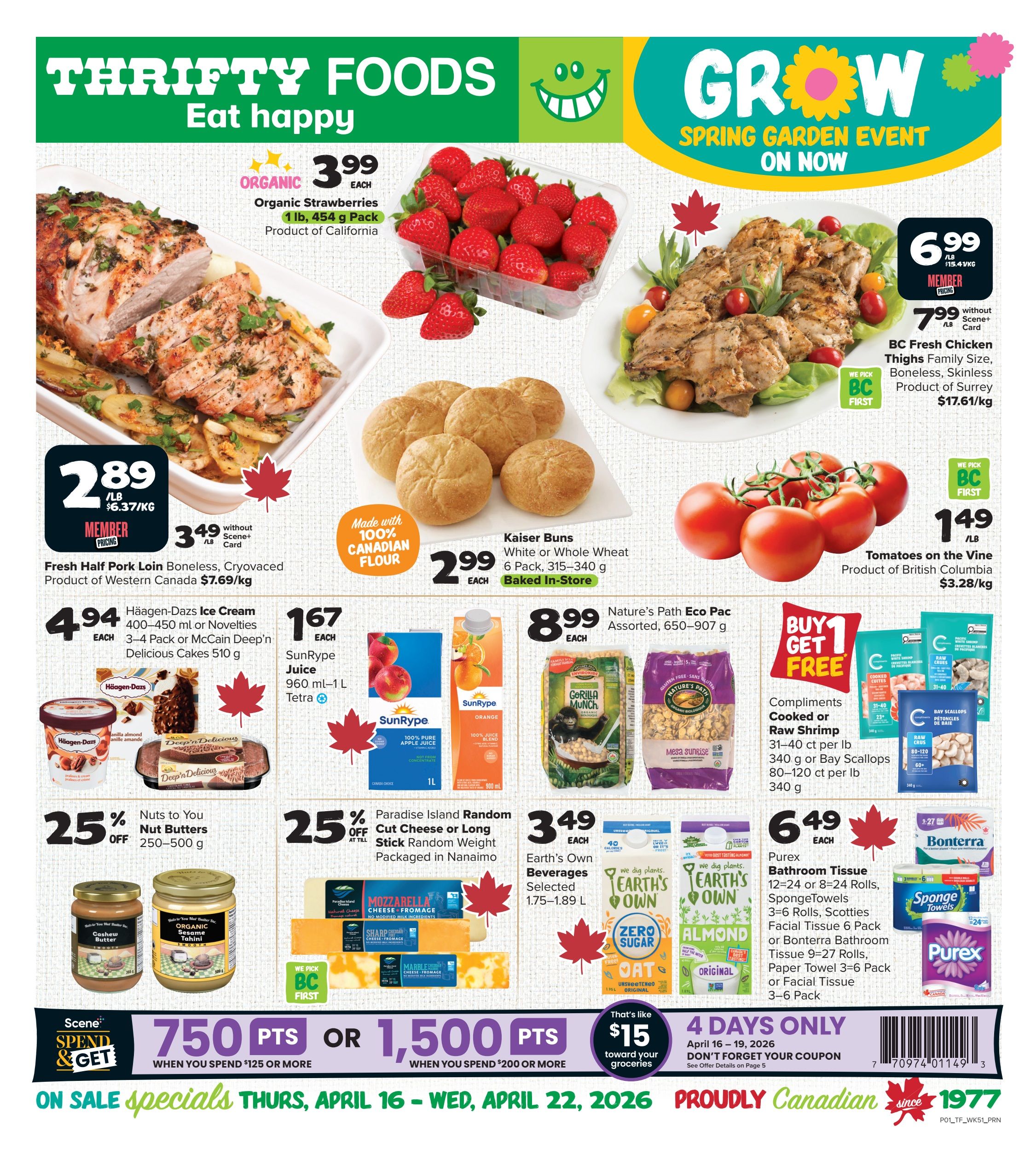 Thrifty Foods Weekly Flyer Specials, Page 1. Featured items include Organic Strawberries for $3.99 per 1 lb, 454 g pack, product of California. BC Fresh Chicken Thighs Family Size, Boneless, Skinless are $6.99 per lb ($15.41/kg) for members, or $7.99 per lb without a Scene+ card, product of Surrey. Fresh Half Pork Loin Boneless, Cryovac is $2.89 per lb ($6.37/kg) or $3.49 per lb without a Scene+ card, product of Western Canada. Kaiser Buns, White or Whole Wheat, 6 pack, 315-340 g are $2.99 each, baked in-store. Häagen-Dazs Ice Cream, 400-450 ml or Novelties, 3-4 pack or McCain Deep'n Delicious Cakes, 510 g are $4.94 each. SunRype Juice, 960 ml-1 L Tetra, is $1.67 each. Nature's Path Eco Pac Assorted, 650-907 g is $8.99 each. Tomatoes on the Vine are $1.49 per lb ($3.28/kg), product of British Columbia. Buy 1 Get 1 Free on Compliments Cooked or Raw Shrimp, 31-40 ct per lb, 340 g or Bay Scallops, 80-120 ct per lb, 340 g. Nuts to You Nut Butters, 250-500 g are 25% off. Paradise Island Random Cut Cheese or Long Stick Random Weight Cheese, packaged in Nanaimo, are 25% off. Earth's Own Beverages, Selected, 1.75-1.89 L are $3.49 each. Purex Bathroom Tissue, 12-24 rolls, SpongeTowels, 3-6 rolls, Scotties Facial Tissue, 6 pack or Bonterra Bathroom Tissue, 9-27 rolls, Paper Towel, 3-6 pack or Facial Tissue, 3-6 pack are $6.49 each. Scene+ Spend & Get: 750 points when you spend $125 or more, or 1,500 points when you spend $200 or more. On sale specials run Thursday, April 16 to Wednesday, April 22, 2026.