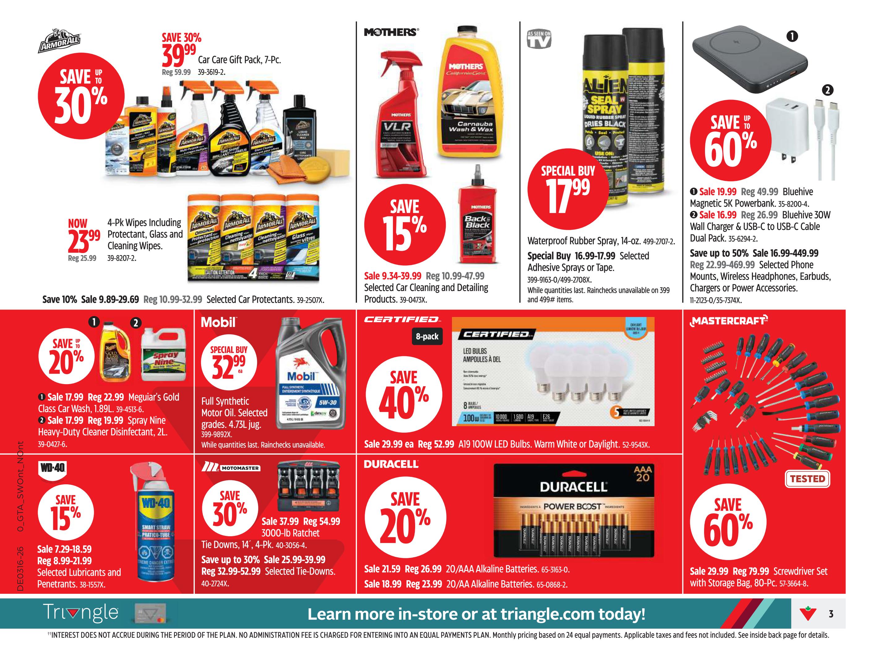 Canadian Tire Ontario Weekly Flyer Specials Page 3. Save up to 30% on a 7-piece Car Care Gift Pack for $39.99, originally $59.99. Now $23.99 for a 4-pack of Armor All Wipes including Protectant, Glass and Cleaning Wipes, originally $25.99. Save 10% on selected Car Protectants, sale price $9.89-$29.69, regular $10.99-$32.99. Mothers Car Cleaning products are 15% off, with sale prices from $9.34-$39.99, regular $10.99-$47.99. Special Buy: Waterproof Rubber Spray, 14-oz, for $17.99, sale $16.99-$17.99. Save up to 60% on Bluehive Magnetic 5K Powerbank for $19.99 (regular $49.99) and Bluehive 30W Wall Charger & USB-C to USB-C Cable Dual Pack for $26.99 (regular $62.99). Save up to 50% on selected Phone Mounts, Wireless Headphones, Earbuds, Chargers or Power Accessories, sale $22.99-$469.99. Save 20% on Meguiar's Gold Class Car Wash for $17.99 (regular $22.99) and Spray Nine Heavy-Duty Cleaner Disinfectant for $19.99 (regular $19.99). Mobil Full Synthetic Motor Oil is a Special Buy at $32.99. Save 15% on WD-40 Lubricants and Penetrants, sale $7.29-$18.59, regular $8.99-$21.99. Save 30% on Motomaster Tie Downs, 14', for $37.99 (regular $54.99) and 4-Pk. 3000-lb Ratchet Tie Downs, sale $25.99-$39.99, regular $32.99-$52.99. Certified 8-pack LED Bulbs, 100W, Warm White or Daylight, are 40% off for $29.99 (regular $52.99). Duracell 20-pack AAA Alkaline Batteries are on sale for $21.59 (regular $26.99) and 20-pack AA Alkaline Batteries are on sale for $18.99 (regular $23.99). Save 60% on a Mastercraft 80-piece Screwdriver Set with Storage Bag for $29.99 (regular $79.99).