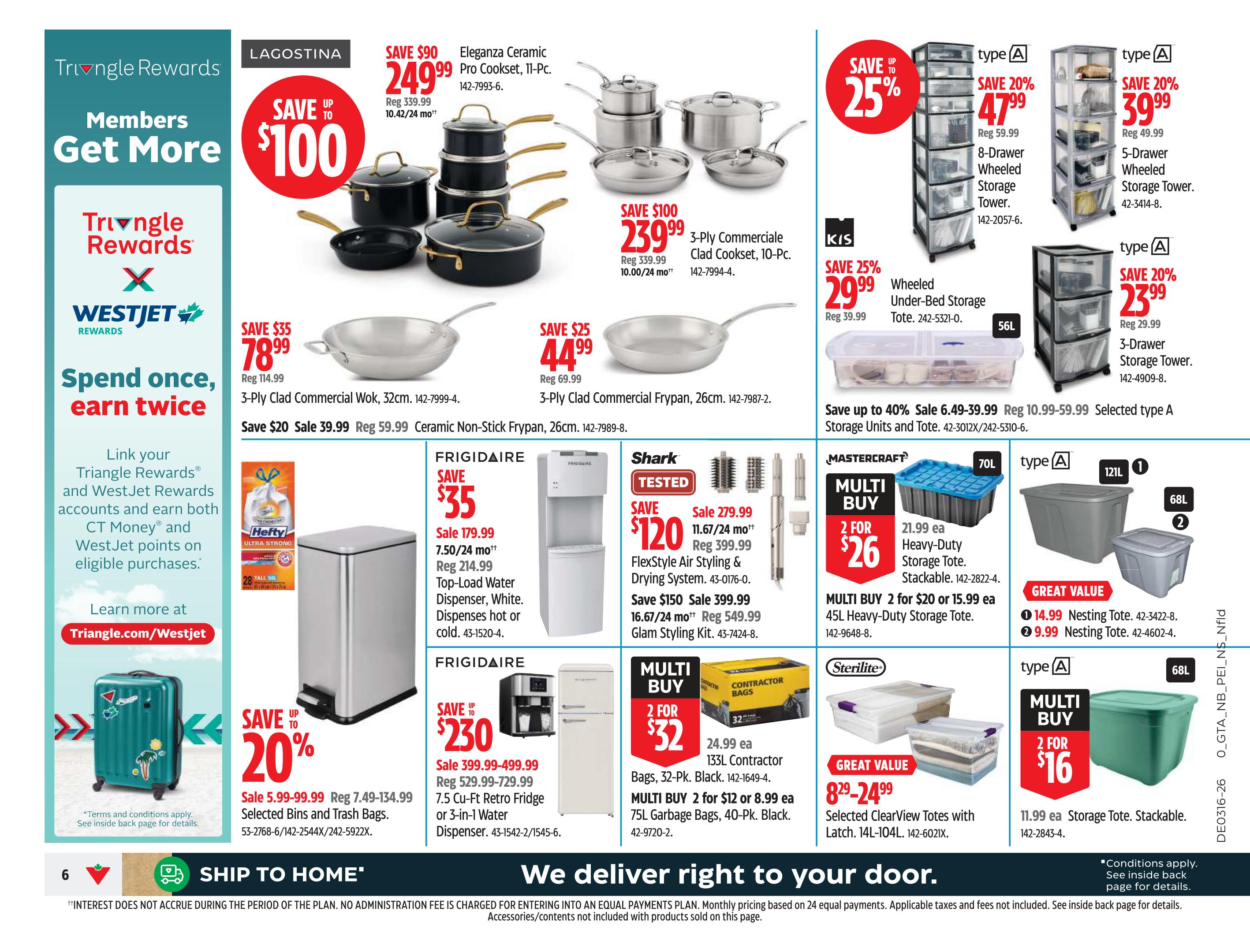 Canadian Tire Ontario Weekly Flyer Specials, Page 6. Save up to $100 on Lagostina Eleganza Ceramic Pro Cookset, 11-Pc., now $249.99, or save $100 on 3-Ply Commerciale Clad Cookset, 10-Pc., for $239.99. Save $35 on 3-Ply Clad Commercial Wok, 32cm, for $78.99, sale $39.99. Save $25 on 3-Ply Clad Commercial Frypan, 26cm, for $44.99. Save $35 on Frigidaire Top-Load Water Dispenser for $179.99. Save up to $230 on Frigidaire 7.5 Cu-Ft Retro Fridge or 3-in-1 Water Dispenser, sale $399.99-$499.99. Save 20% on selected bins and trash bags, sale $5.99-$99.99. KIS Wheeled Under-Bed Storage Tote, save 25% for $29.99. Mastercraft Multi Buy: 2 for $26 on 21.99 ea Heavy-Duty Storage Totes, stackable. Multi Buy 2 for $20 or 15.99 ea 45L Heavy-Duty Storage Tote. Sterilite Multi Buy: 2 for $16 on 11.99 ea Storage Tote, stackable. Great Value Nesting Totes: $14.99 and $9.99. Save 20% on 8-Drawer Wheeled Storage Tower for $47.99, and 5-Drawer Wheeled Storage Tower for $39.99. Save 20% on 3-Drawer Storage Tower for $23.99. Save up to 40% on selected Type A Storage Units and Totes, sale $6.49-$39.99. Shark FlexStyle Air Styling & Drying System, save $120 for $279.99. Save $150 on Glam Styling Kit for $549.99. Multi Buy 2 for $32 on 24.99 ea 133L Contractor Bags. Features Triangle Rewards and WestJet Rewards offer to spend once and earn twice. Learn more at Triangle.com/WestJet. Ship to Home available.