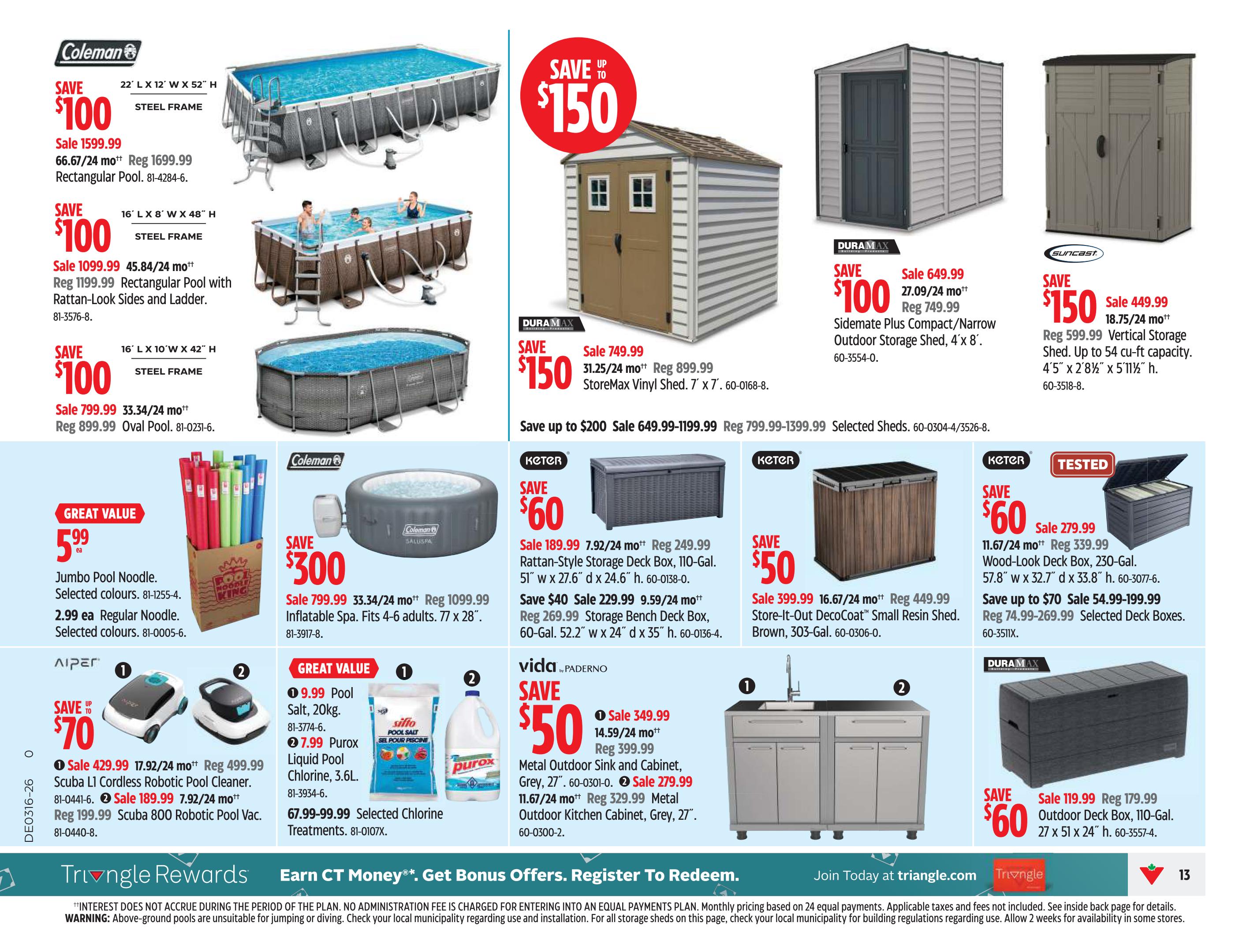 Canadian Tire Ontario Weekly Flyer Specials, Page 13. Features savings on various outdoor and home storage items. Save $100 on a 22' L x 12' W x 52' H Steel Frame Rectangular Pool, sale priced at $1599.99. Also save $100 on a 16' L x 8' W x 48' H Rectangular Pool with Rattan-Look Sides and Ladder, on sale for $1099.99. Save $100 on a 16' L x 10' W x 42' H Oval Pool, sale priced at $799.99. Save up to $150 on StoreMax Vinyl Sheds, with prices ranging from $649.99-$1199.99. Save $100 on a Duramax Sidemate Plus Compact/Narrow Outdoor Storage Shed, 4' x 8', for $649.99. Save $150 on a Suncast Vertical Storage Shed, 4' 5' x 2' 8 1/2' x 5' 11 1/2', for $449.99. Save $300 on a Coleman Saluspa Inflatable Spa, on sale for $799.99. Great Value: Jumbo Pool Noodles are $5.99 each, and Regular Noodles are $2.99 each. Save up to $70 on AIper Robotic Pool Cleaners, including the Scuba L1 Cordless Robotic Pool Cleaner for $429.99 and the Scuba 800 Robotic Pool Vac for $189.99. Great Value: Pool Salt 20kg for $9.99 and Purox Liquid Pool Chlorine 3.6L for $7.99. Save $60 on Keter Rattan-Style Storage Deck Boxes (110-Gal) for $189.99 and Storage Bench Deck Boxes (60-Gal) for $229.99. Save $50 on Keter Store-It-Out DecoCoat Small Resin Shed for $399.99. Save $60 on a Keter Wood-Look Deck Box (230-Gal) for $279.99. Save up to $70 on Selected Deck Boxes, priced from $54.99-$199.99. Save $50 on Vida by Paderno Metal Outdoor Sink and Cabinet for $349.99, and Metal Outdoor Kitchen Cabinet for $329.99. Save $60 on a Duramax Outdoor Deck Box (110-Gal) for $119.99.