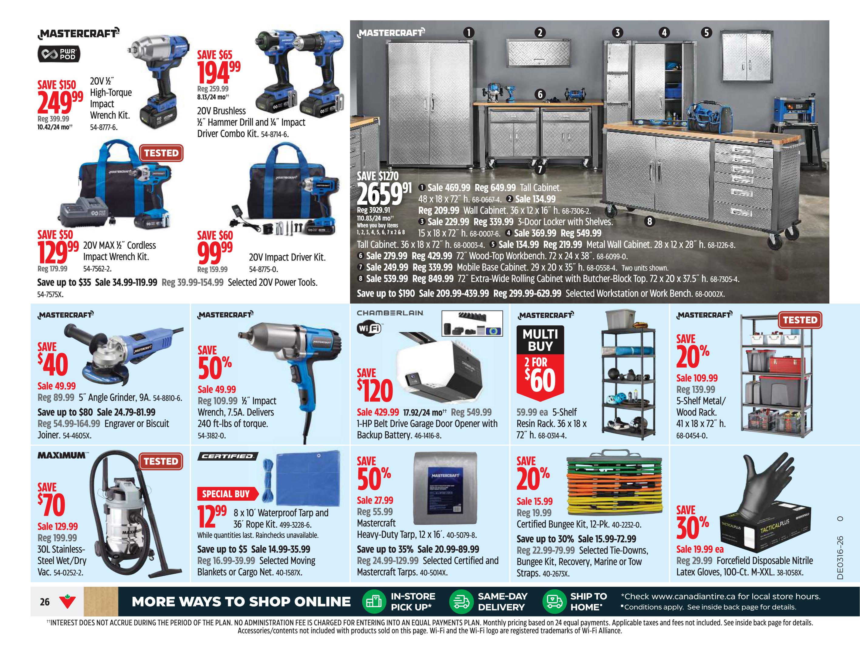 Canadian Tire Ontario flyer, page 26. Mastercraft 20V 1/2' High-Torque Impact Wrench Kit on sale for $249.99, down from $399.99. Mastercraft 20V Brushless 1/2' Hammer Drill and 1/4' Impact Driver Combo Kit on sale for $194.99, down from $259.99. Mastercraft 20V MAX 1/2' Cordless Impact Wrench Kit on sale for $129.99, down from $179.99. Mastercraft 20V Impact Driver Kit on sale for $99.99, down from $159.99. Mastercraft 5' Angle Grinder on sale for $49.99, down from $89.99. Engraver or Biscuit Joiner on sale for $24.79-$81.99, down from $54.99-$164.99. Maximum 30L Stainless-Steel Wet/Dry Vac on sale for $129.99, down from $199.99. Special Buy: 8 x 10 ft Waterproof Tarp and 36 ft Rope Kit for $12.99. Mastercraft 17.92/24 mo+ 1-HP Belt Drive Garage Door Opener with Backup Battery on sale for $429.99, down from $549.99. Multi Buy: 2 for $60 on 5-Shelf Resin Racks. Mastercraft 12 x 16 ft Heavy-Duty Tarp on sale for $27.99, down from $55.99. Mastercraft 41 x 18 x 72' 5-Shelf Metal/Wood Rack on sale for $109.99, down from $139.99. Certified Bungee Kit, 12-Pk. on sale for $15.99, down from $19.99. Tie-Downs, Recovery, Marine or Tow Straps on sale for $20.99-$72.99, down from $24.99-$129.99. Forcefield Disposable Nitrile Latex Gloves, 100-Ct. M-XXL on sale for $19.99, down from $29.99. Also featuring various Mastercraft tool cabinets and workbenches with savings up to $1270.