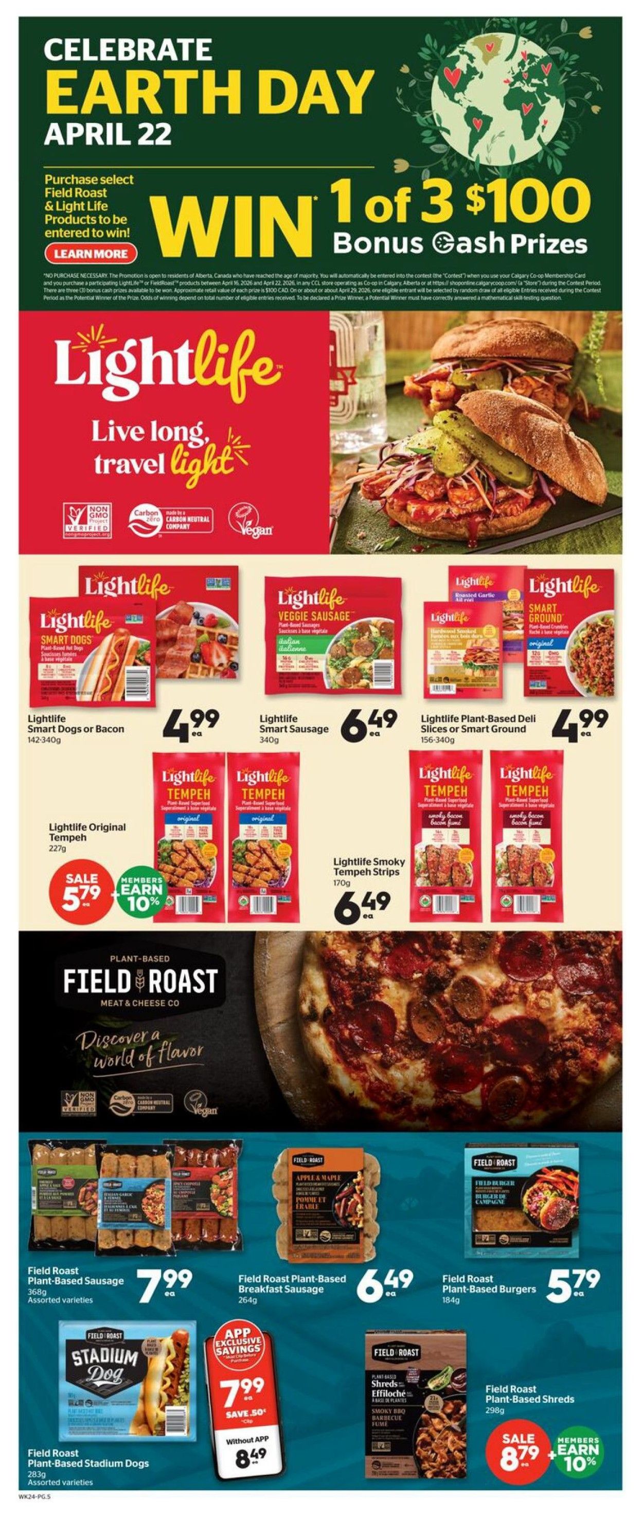 Calgary Co-op Weekly Flyer Specials, Page 4. Celebrate Earth Day April 22. Purchase select Field Roast & Light Life products to be entered to win 1 of 3 $100 Bonus Cash Prizes. Featured products include Lightlife Smart Dogs or Bacon for $4.99, Lightlife Smart Sausage for $6.49, and Lightlife Plant-Based Deli Slices or Smart Ground for $4.99. Also on sale is Lightlife Original Tempeh for $5.79 with members earning 10% bonus. Lightlife Smoky Tempeh Strips are $6.49. Field Roast Plant-Based Sausage (assorted varieties) is $7.99, Field Roast Plant-Based Breakfast Sausage is $6.49, and Field Roast Plant-Based Burgers are $5.79. Field Roast Plant-Based Stadium Dogs are $7.99 without the app, but $7.99 with app exclusive savings (save $0.50). Field Roast Plant-Based Shreds (Smoky BBQ) are on sale for $8.79, with members earning 10% bonus.