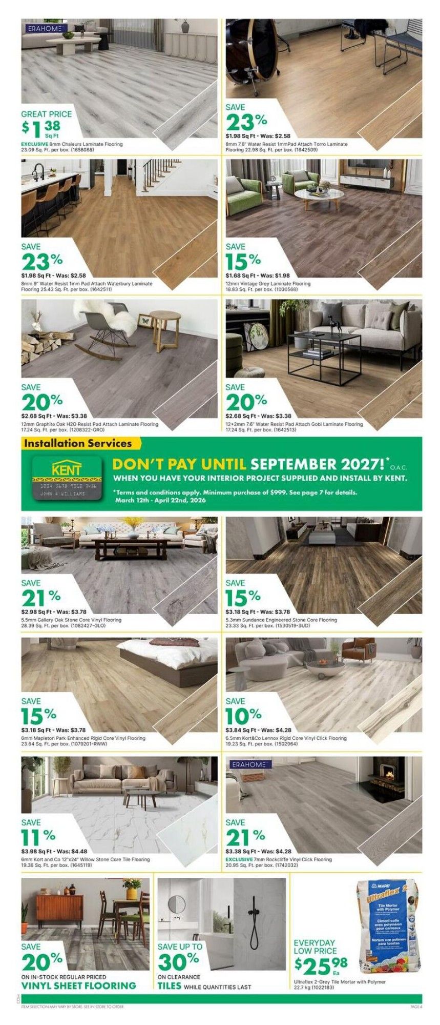 Kent weekly flyer specials page 7 features a wide selection of flooring options. Great price on EXCLUSIVE 6mm Chaleurs Laminate Flooring at $1.38 Sq Ft. Save 23% on 8mm Torro Laminate Flooring for $1.98 Sq Ft. Also, save 23% on 8mm Water Resist Torro Laminate Flooring for $1.98 Sq Ft. Save 15% on 12mm Vintage Grey Laminate Flooring for $1.68 Sq Ft. Save 20% on 12mm Graphite Oak H2O Resist Laminate Flooring for $2.68 Sq Ft. Save 20% on 12+2mm Water Resist Gobi Laminate Flooring for $2.68 Sq Ft. Save 21% on 5.5mm Gallery Oak Stone Core Vinyl Flooring for $2.98 Sq Ft. Save 15% on 5.3mm Sundance Engineered Stone Core Flooring for $3.18 Sq Ft. Save 15% on 6mm Mapleton Park Enhanced Rigid Core Vinyl Flooring for $3.18 Sq Ft. Save 10% on 6.5mm Kort&Co Lennox Rigid Core Vinyl Click Flooring for $3.84 Sq Ft. Save 21% on EXCLUSIVE 7mm Rockcliffe Vinyl Click Flooring for $3.38 Sq Ft. Save 20% on in-stock regular priced vinyl sheet flooring. Save up to 30% on clearance tiles while quantities last. Everyday low price on Ultraflex 2-Grey Tile Mortar with Polymer for $25.98 Ea. Kent offers installation services and a 'Don't Pay Until September 2027!' promotion on interior projects supplied and installed by Kent, with a minimum purchase of $999, valid March 12th - April 22nd, 2026.