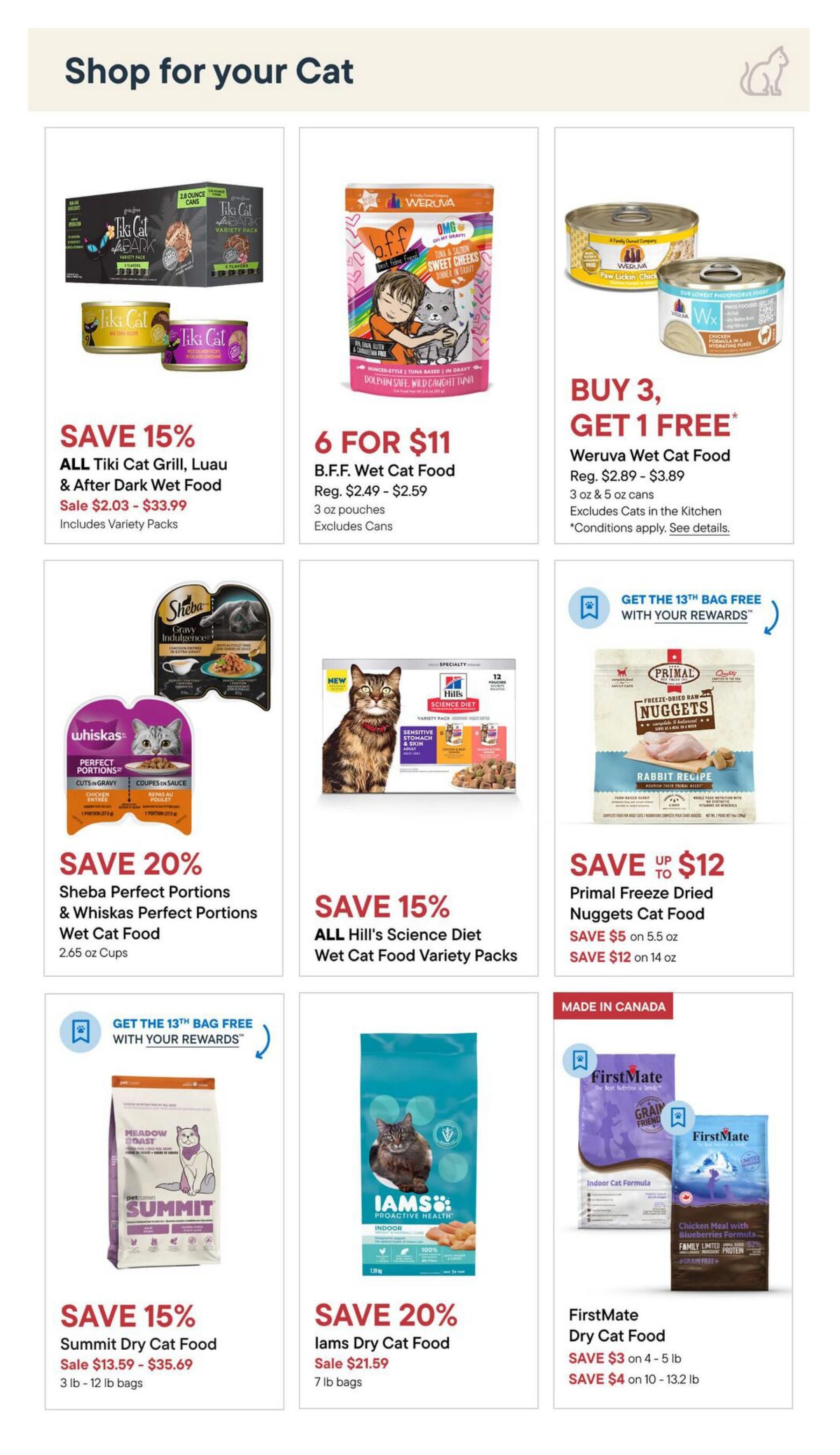 Pet Valu flyer specials page 10: Shop for your Cat. Save 15% on all Tiki Cat Grill, Luau & After Dark Wet Food, sale priced from $2.03 - $33.99, includes variety packs. Get 6 B.F.F. Wet Cat Food pouches for $11, regular price $2.49 - $2.59 each, excludes cans. Buy 3, Get 1 Free on Weruva Wet Cat Food, regular price $2.89 - $3.89 for 3 oz & 5 oz cans, excludes cats in the kitchen, conditions apply. Save 20% on Sheba Perfect Portions & Whiskas Perfect Portions Wet Cat Food, 2.65 oz cups. Save 15% on all Hill's Science Diet Wet Cat Food Variety Packs. Save up to $12 on Primal Freeze Dried Nuggets Cat Food, save $5 on 5.5 oz and save $12 on 14 oz. Save 15% on Summit Dry Cat Food, sale priced from $13.59 - $35.69 for 3 lb - 12 lb bags. Save 20% on Iams Dry Cat Food, sale priced at $21.59 for 7 lb bags. FirstMate Dry Cat Food: Save $3 on 4-5 lb bags and save $4 on 10-13.2 lb bags.