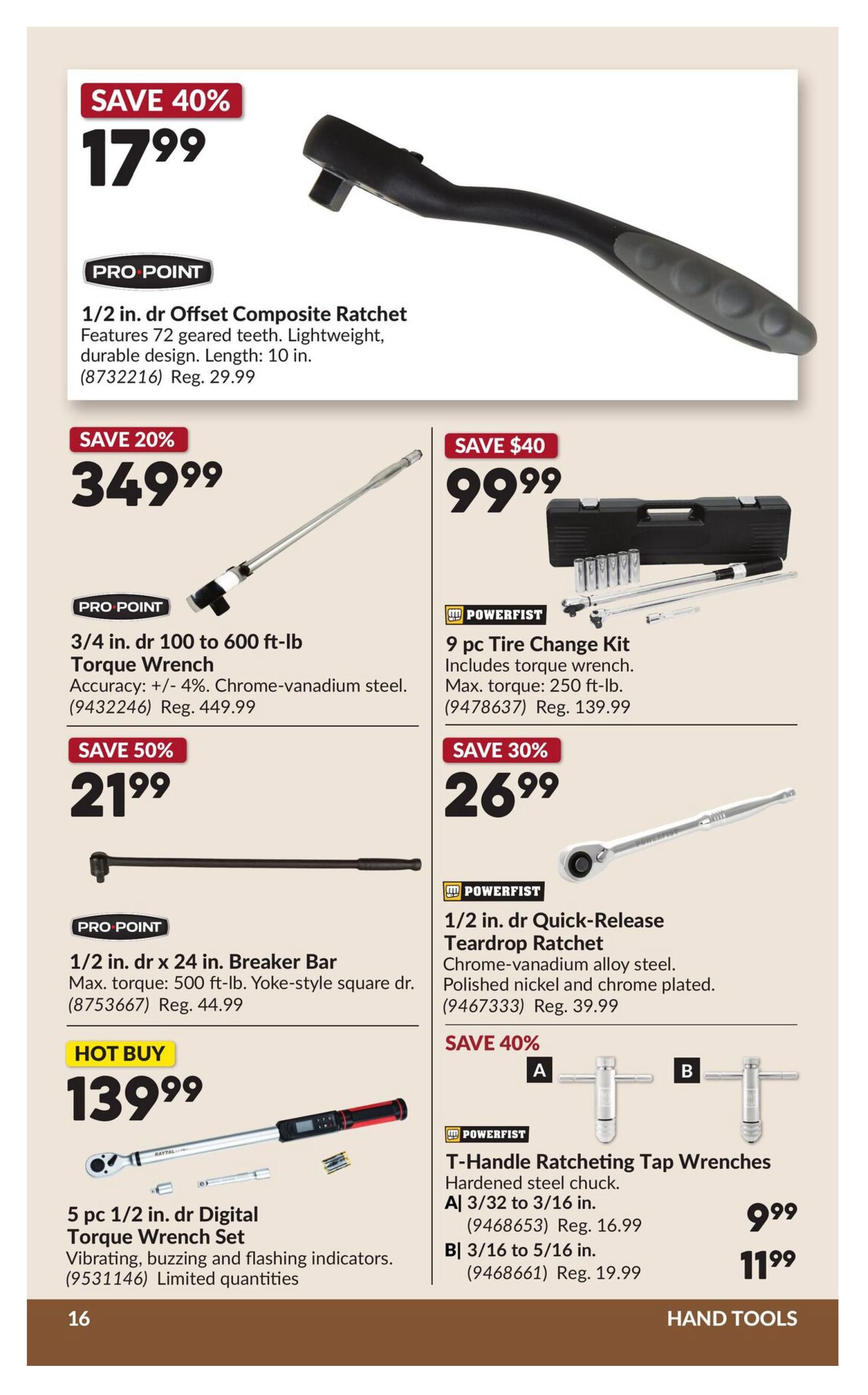 Princess Auto flyer page 21 features hand tools. Save 40% on a Pro Point 1/2 in. dr Offset Composite Ratchet for $17.99, regularly $29.99. Save 20% on a Pro Point 3/4 in. dr 100 to 600 ft-lb Torque Wrench for $349.99, regularly $449.99. Save 40% on a Powerfist 9 pc Tire Change Kit for $99.99, regularly $139.99. Save 50% on a Pro Point 1/2 in. dr x 24 in. Breaker Bar for $21.99, regularly $44.99. Save 30% on a Powerfist 1/2 in. dr Quick-Release Teardrop Ratchet for $26.99, regularly $39.99. Hot Buy: 5 pc 1/2 in. dr Digital Torque Wrench Set for $139.99, with vibrating, buzzing and flashing indicators. Limited quantities. Also, save 40% on Powerfist T-Handle Ratcheting Tap Wrenches: A) 3/32 to 3/16 in. for $9.99, regularly $16.99, and B) 3/16 to 5/16 in. for $11.99, regularly $19.99.