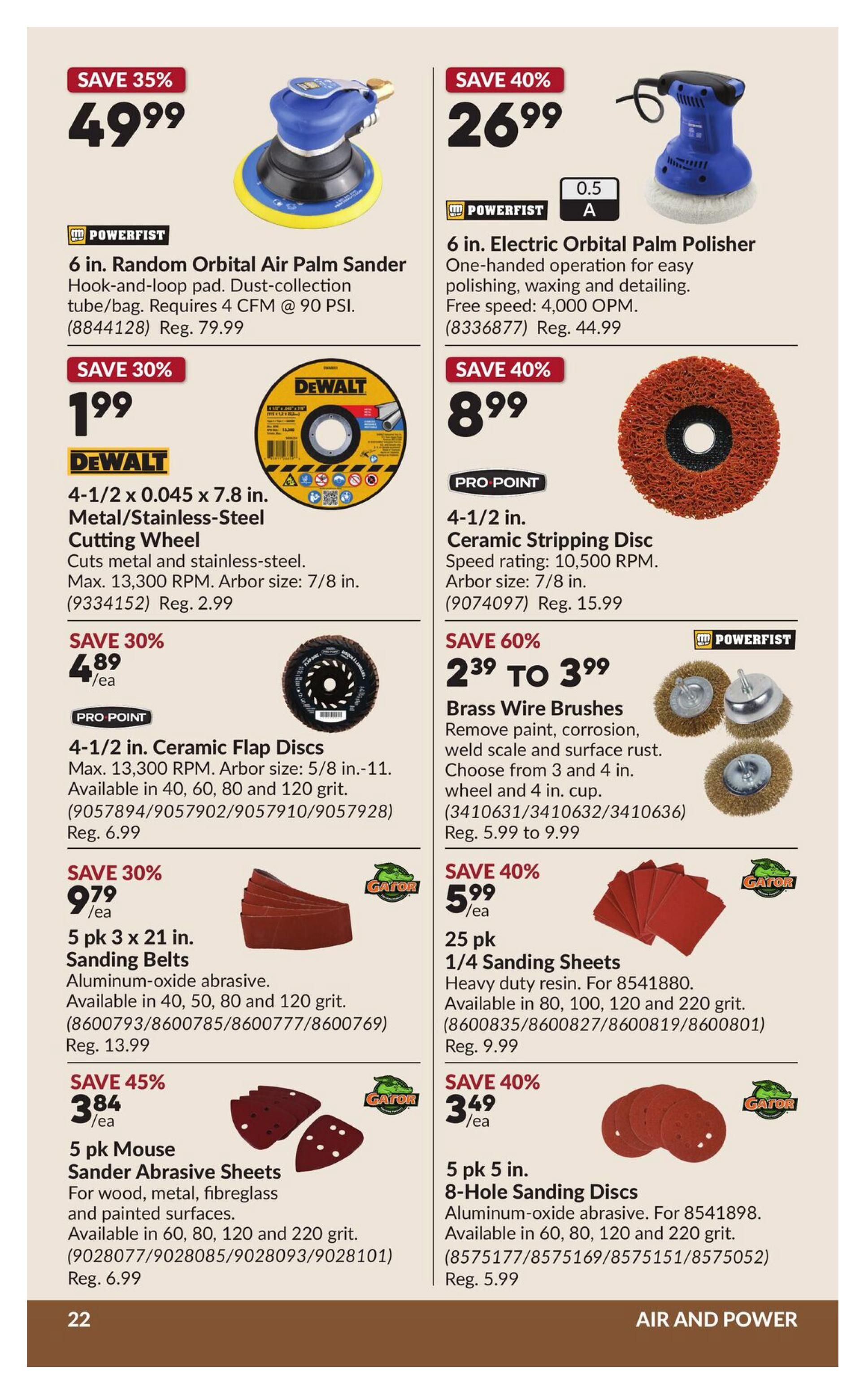 Princess Auto flyer specials page 27 features air and power tools and accessories. Save 35% on a 6 in. Random Orbital Air Palm Sander for $49.99. Save 40% on a 6 in. Electric Orbital Palm Polisher for $26.99. DeWalt 4-1/2 in. x 0.045 x 7.8 in. Metal/Stainless-Steel Cutting Wheel is on sale for $1.99, save 30%. Pro Point 4-1/2 in. Ceramic Flap Discs are $4.89 each, save 30%. Save 60% on Pro Point Brass Wire Brushes, now $2.39 to $3.99. Powerfist 5 pk 3 x 21 in. Sanding Belts are $9.79, save 30%. Save 40% on 25 pk 1/4 Sanding Sheets for $5.99. Save 45% on 5 pk Mouse Sander Abrasive Sheets for $3.84 each. Save 40% on 5 pk 5 in. 8-Hole Sanding Discs for $3.49 each.
