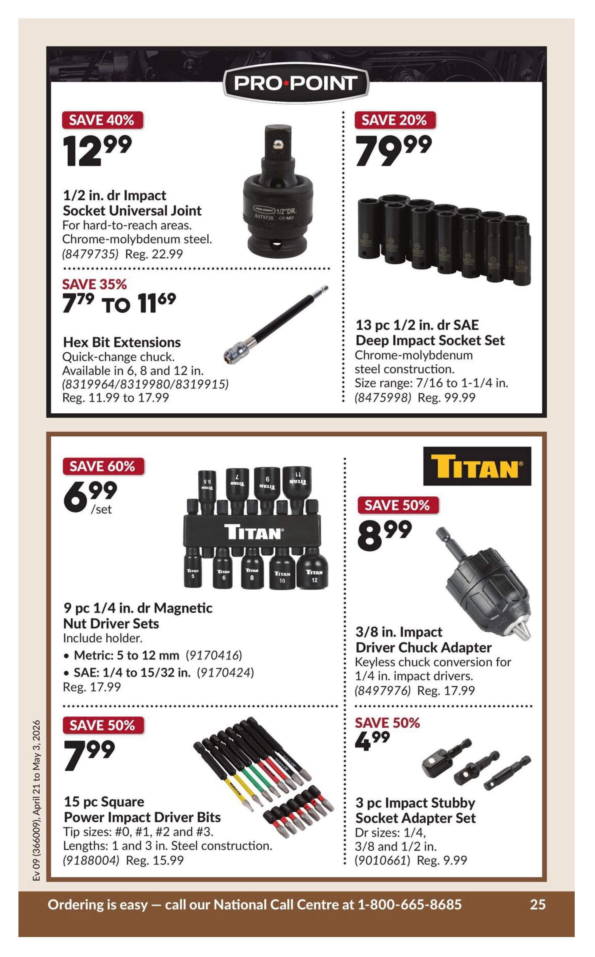Princess Auto flyer page 30 features Pro Point and Titan brand tools. Save 40% on a 1/2 in. drive Impact Socket Universal Joint for $12.99, regular price $22.99. Save 35% on Hex Bit Extensions, quick-change chuck, available in 6, 8, and 12 in. lengths, priced from $7.79 to $11.69, regular prices $11.99 to $17.99. Save 20% on a 13 pc 1/2 in. drive SAE Deep Impact Socket Set made of chrome-molybdenum steel, size range 7/16 to 1-1/4 in., for $79.99, regular price $99.99. Save 60% on a 9 pc 1/4 in. drive Magnetic Nut Driver Set with holder, including metric sizes 5 to 12 mm and SAE sizes 1/4 to 15/32 in., for $6.99 per set, regular price $17.99. Save 50% on a 3/8 in. Impact Driver Chuck Adapter for keyless chuck conversion on 1/4 in. impact drivers, for $8.99, regular price $17.99. Save 50% on a 3 pc Impact Stubby Socket Adapter Set with drive sizes 1/4, 3/8 and 1/2 in., for $4.99, regular price $9.99. Save 50% on a 15 pc Square Power Impact Driver Bits set with tip sizes #0, #1, #2 and #3, and lengths 1 and 3 in. steel construction, for $7.99, regular price $15.99. Ordering is easy - call our National Call Centre at 1-800-665-8685.