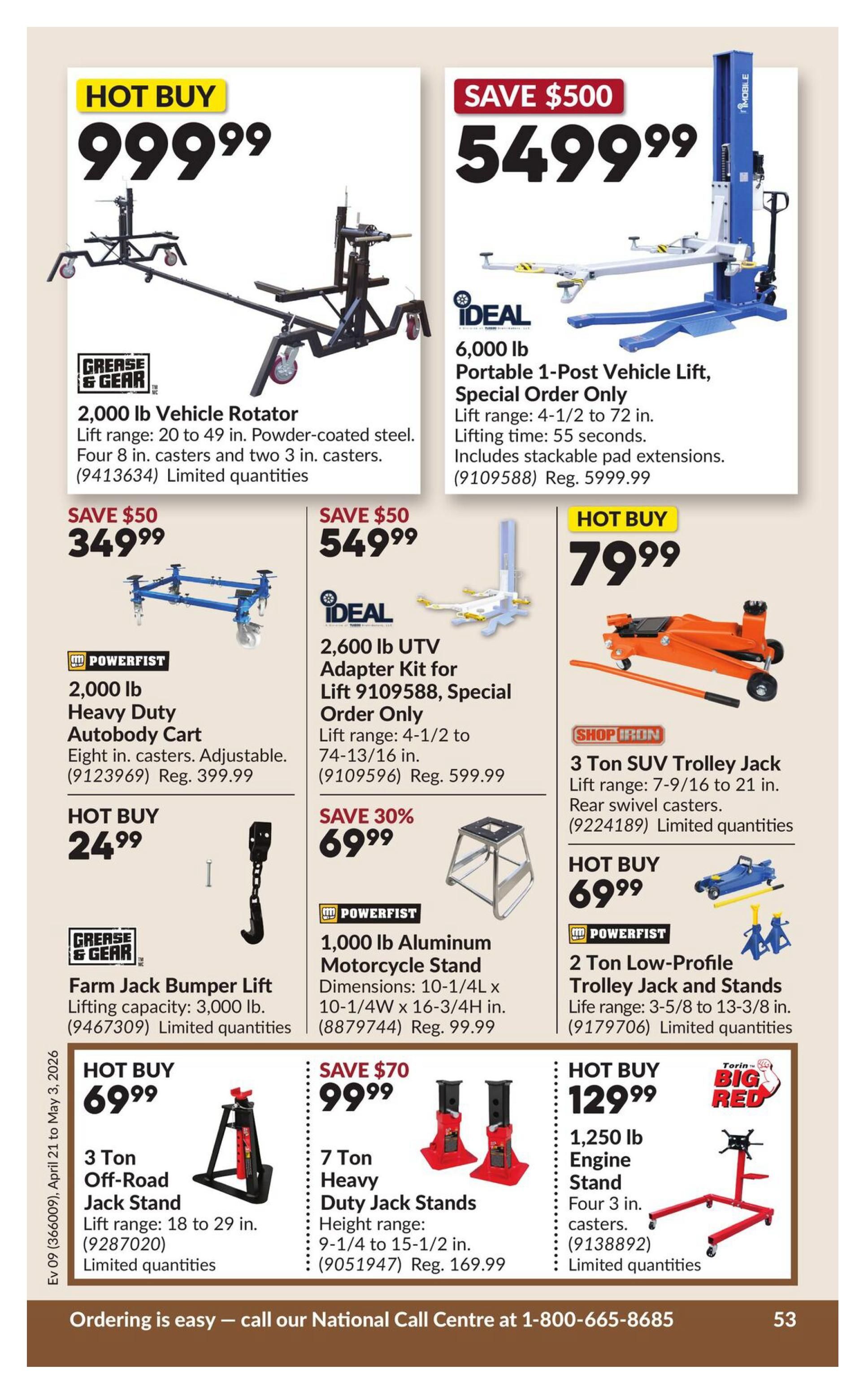 Princess Auto flyer specials page 58. Hot Buy: 2,000 lb Vehicle Rotator for $999.99. Save $500: IDEAL 6,000 lb Portable 1-Post Vehicle Lift for $5499.99, lift range 4-1/2 to 72 inches. Save $50: POWERFIST 2,000 lb Heavy Duty Autobody Cart for $349.99, regular price $399.99. IDEAL 2,600 lb UTV Adapter Kit for Lift 9109588 for $549.99, regular price $599.99. Hot Buy: POWERFIST 3 Ton Trolley Jack for $79.99, lift range 7-9/16 to 21 inches. Hot Buy: 24.99 for a Farm Jack Bumper Lift with 3,000 lb lifting capacity. Save 30%: POWERFIST 1,000 lb Aluminum Motorcycle Stand for $69.99, regular price $99.99. Hot Buy: 3 Ton Off-Road Jack Stand for $69.99, lift range 18 to 29 inches. Save $70: 7 Ton Heavy Duty Jack Stands for $99.99, height range 9-1/4 to 15-1/2 inches, regular price $169.99. Hot Buy: TORIN BIG RED 1,250 lb Engine Stand for $129.99, with four 3 in. casters. Hot Buy: POWERFIST 2 Ton Low-Profile Trolley Jack and Stands for $69.99, life range 3-5/8 to 13-3/8 inches. Ordering is easy - call our National Call Centre at 1-800-665-8685.