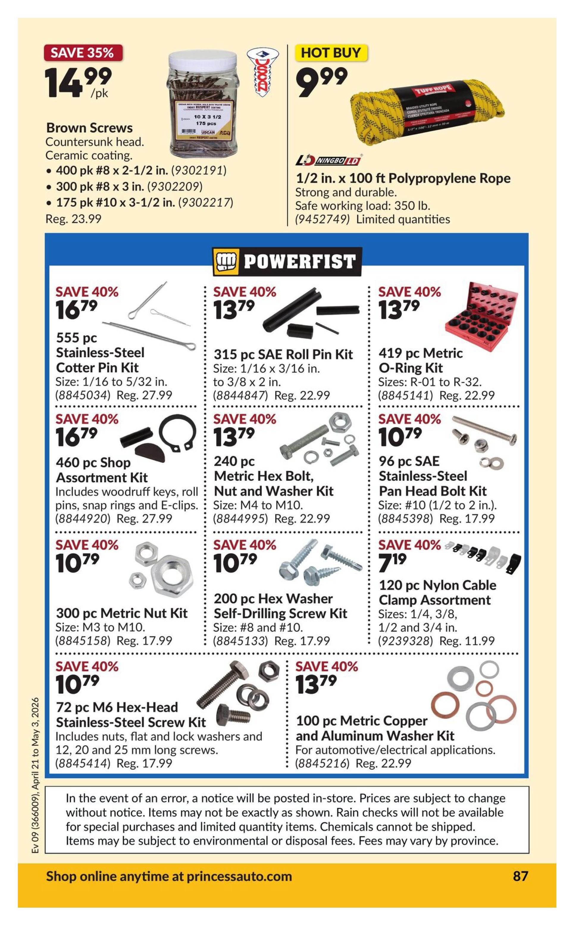 Princess Auto flyer specials page 92. Hot Buy: 1/2 in. x 100 ft Polypropylene Rope for $9.99. Save 35% on Brown Screws, Countersunk head, Ceramic coating, available in 400 pk #8 x 2-1/2 in. for $14.99, 300 pk #8 x 3 in. for $14.99, and 175 pk #10 x 3-1/2 in. for $14.99. Powerfist specials include: Save 40% on 555 pc Stainless-Steel Cotter Pin Kit (1/16 to 5/32 in.) for $16.79. Save 40% on 315 pc SAE Roll Pin Kit (1/16 to 3/16 in. to 3/8 x 2 in.) for $13.79. Save 40% on 460 pc Shop Assortment Kit including woodruff keys, roll pins, snap rings and E-clips for $16.79. Save 40% on 240 pc Metric Hex Bolt, Nut and Washer Kit (M4 to M10) for $13.79. Save 40% on 419 pc Metric O-Ring Kit (R-01 to R-32) for $13.79. Save 40% on 300 pc Metric Nut Kit (M3 to M10) for $10.79. Save 40% on 96 pc SAE Stainless-Steel Pan Head Bolt Kit (#10, 1/2 to 2 in.) for $10.79. Save 40% on 200 pc Hex Washer Self-Drilling Screw Kit (#8 and #10) for $10.79. Save 40% on 72 pc M6 Hex-Head Stainless-Steel Screw Kit including nuts, flat and lock washers and 12, 20, and 25 mm long screws for $10.79. Save 40% on 120 pc Nylon Cable Clamp Assortment (1/4, 3/8, 1/2 and 3/4 in.) for $7.19. Save 40% on 100 pc Metric Copper and Aluminum Washer Kit for automotive/electrical applications for $13.79. Shop online anytime at princessauto.com.