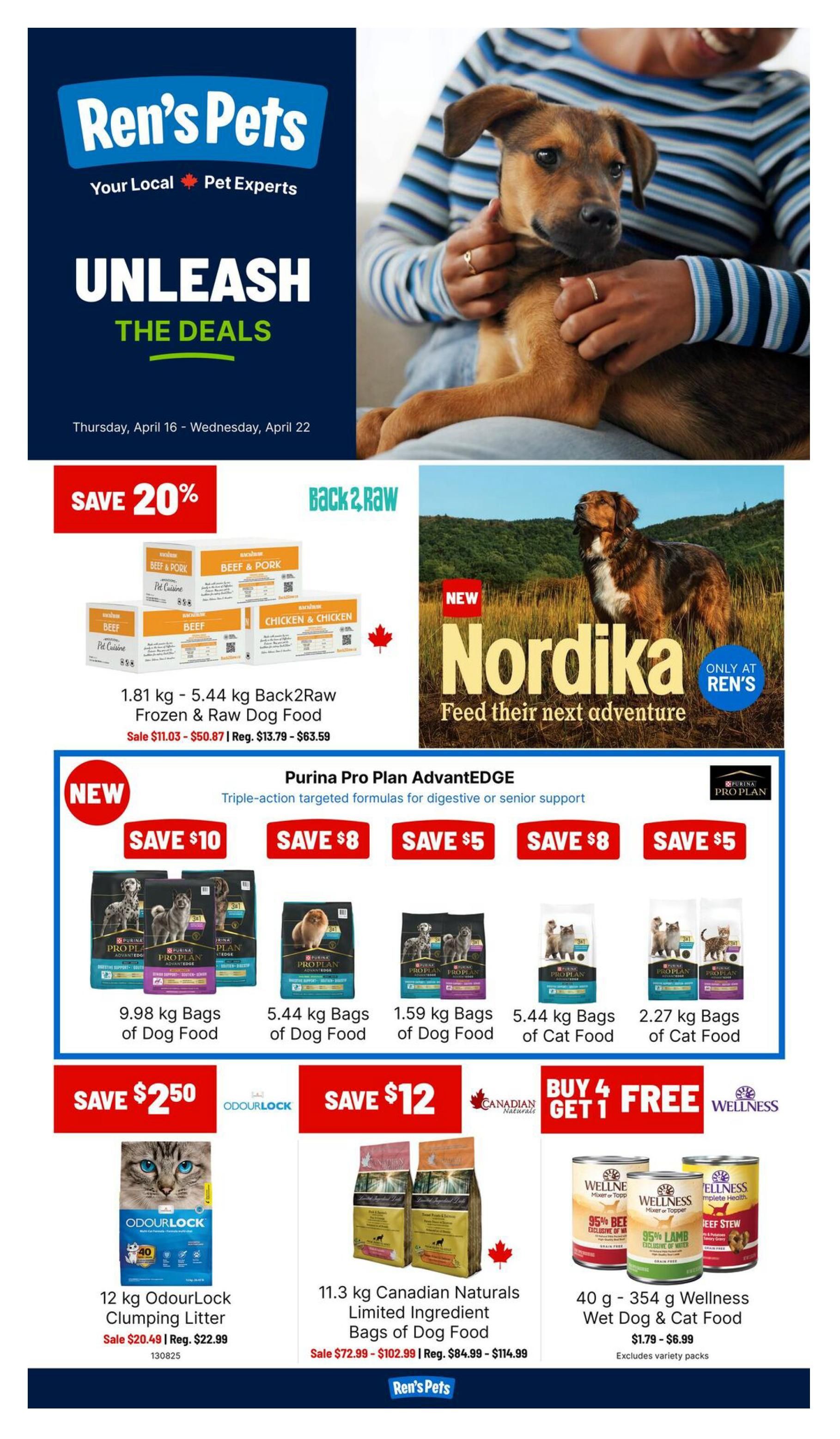 Ren's Pets flyer for Thursday, April 16 to Wednesday, April 22. Features 'Unleash the Deals' with 20% off Back2Raw Frozen & Raw Dog Food, 1.81 kg - 5.44 kg, on sale for $11.03 - $50.87, regularly $13.79 - $63.59. Also new Nordika dog food, 'Feed their next adventure', only at Ren's. Purina Pro Plan AdvantEDGE dog food is on sale with savings of $10, $8, and $5 on various bag sizes: 9.98 kg bags of dog food, 5.44 kg bags of dog food, 1.59 kg bags of dog food, 5.44 kg bags of cat food, and 2.27 kg bags of cat food. Save $2.50 on 12 kg OdourLock Clumping Litter, on sale for $20.49, regularly $22.99. Save $12 on 11.3 kg Canadian Naturals Limited Ingredient Bags of Dog Food, on sale for $72.99 - $102.99, regularly $84.99 - $114.99. Buy 4 Get 1 Free on 40 g - 354 g Wellness Wet Dog & Cat Food, priced from $1.79 - $6.99, excludes variety packs.